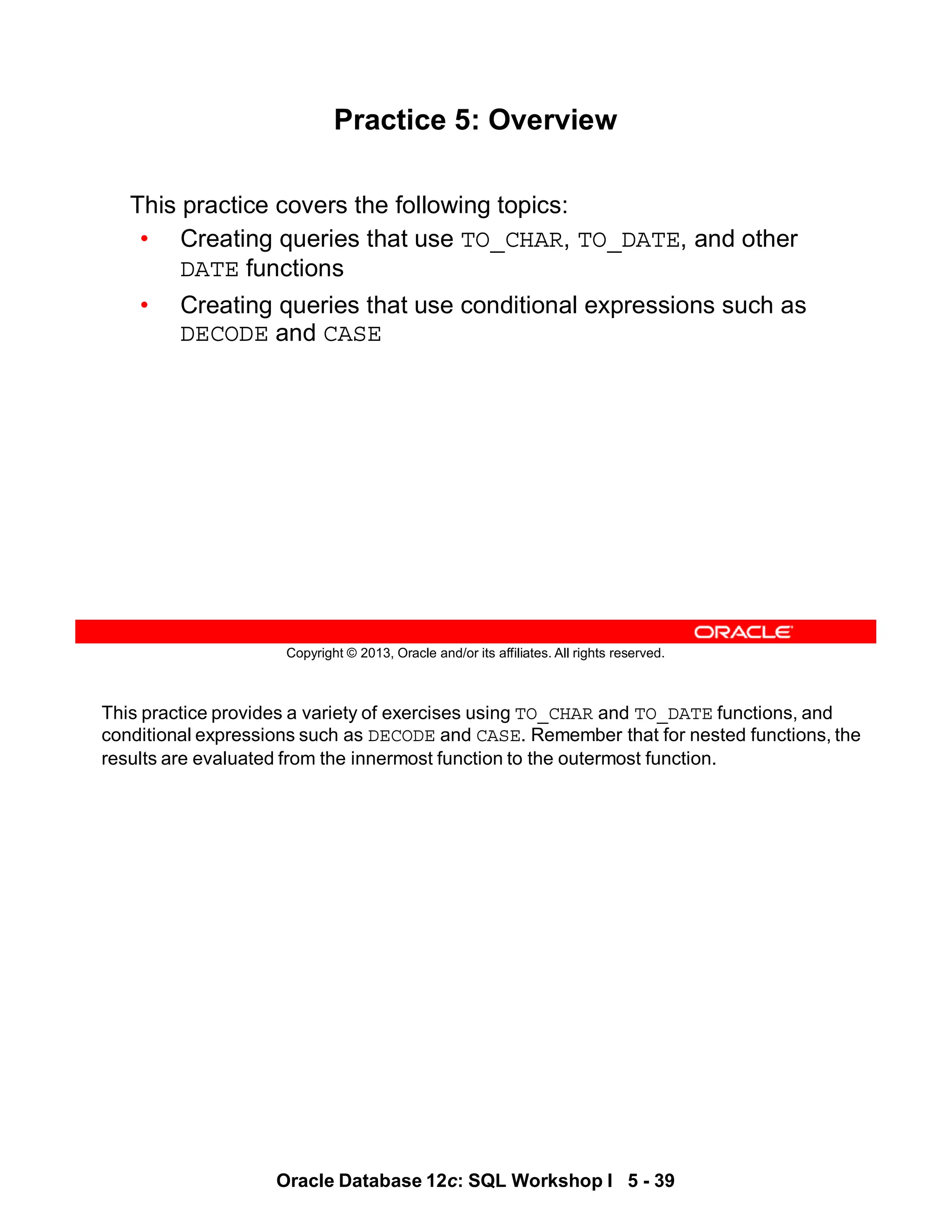 This practice provides a variety of exercises using TO_CHAR and TO_DATE functions, and
conditional expressions such as DECODE and CASE. Remember that for nested functions, the
results are evaluated from the innermost function to the outermost function.
Oracle Database 12c: SQL Workshop I 5 - 39
Copyright © 2013, Oracle and/or its affiliates. All rights reserved.
Practice 5: Overview
This practice covers the following topics:
• Creating queries that use TO_CHAR, TO_DATE, and other
DATE functions
• Creating queries that use conditional expressions such as
DECODE and CASE
 