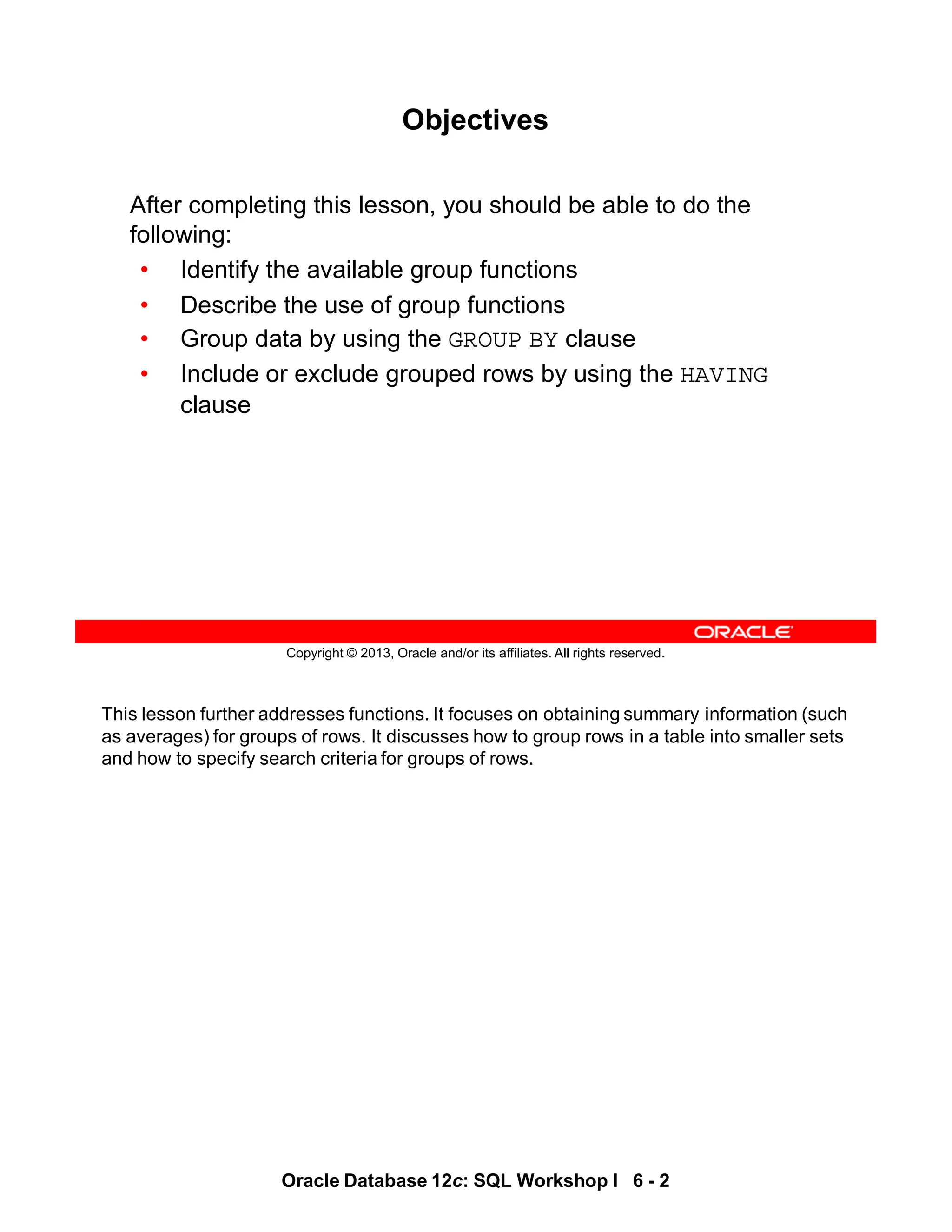 This lesson further addresses functions. It focuses on obtaining summary information (such
as averages) for groups of rows. It discusses how to group rows in a table into smaller sets
and how to specify search criteria for groups of rows.
Oracle Database 12c: SQL Workshop I 6 - 2
Copyright © 2013, Oracle and/or its affiliates. All rights reserved.
Objectives
After completing this lesson, you should be able to do the
following:
• Identify the available group functions
• Describe the use of group functions
• Group data by using the GROUP BY clause
• Include or exclude grouped rows by using the HAVING
clause
 