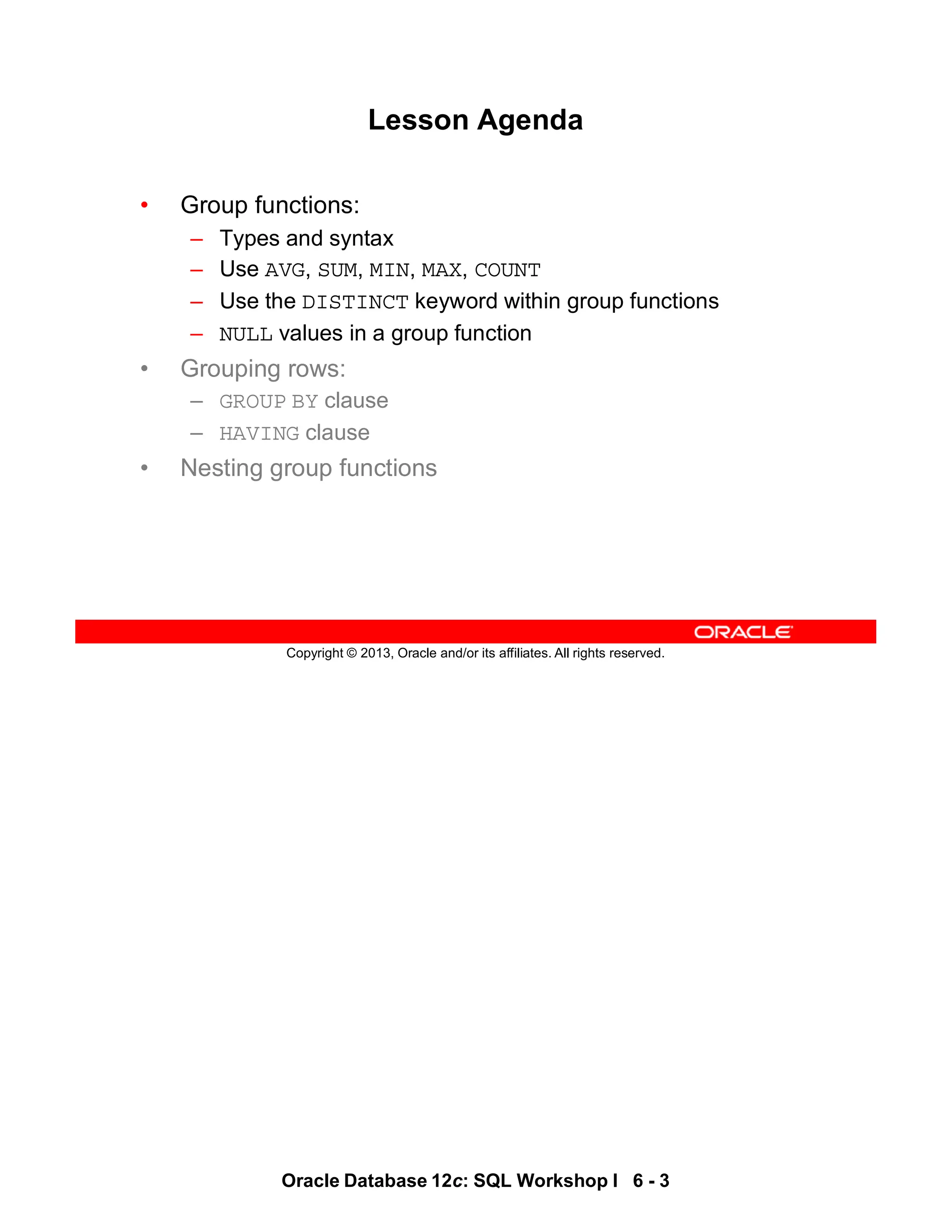 Oracle Database 12c: SQL Workshop I 6 - 3
Copyright © 2013, Oracle and/or its affiliates. All rights reserved.
Lesson Agenda
• Group functions:
– Types and syntax
– Use AVG, SUM, MIN, MAX, COUNT
– Use the DISTINCT keyword within group functions
– NULL values in a group function
• Grouping rows:
– GROUP BY clause
– HAVING clause
• Nesting group functions
 
