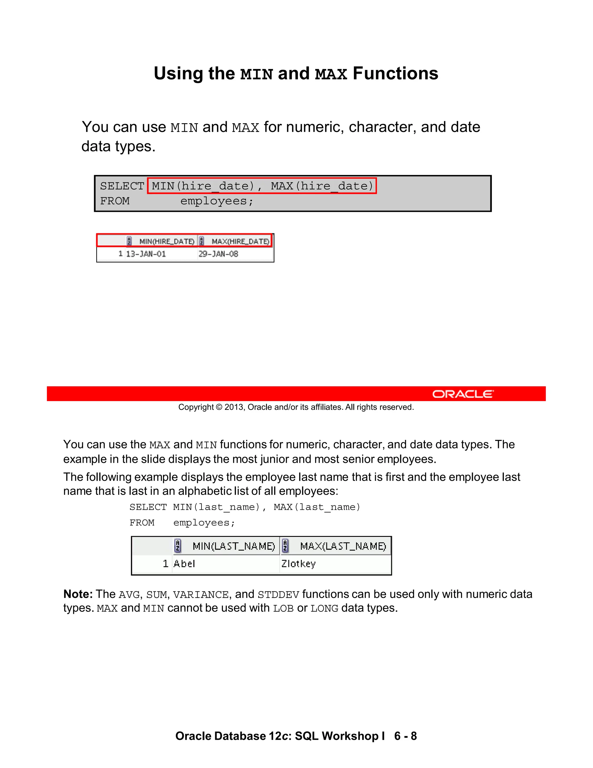 You can use the MAX and MIN functions for numeric, character, and date data types. The
example in the slide displays the most junior and most senior employees.
The following example displays the employee last name that is first and the employee last
name that is last in an alphabetic list of all employees:
SELECT MIN(last_name), MAX(last_name)
FROM employees;
Note: The AVG, SUM, VARIANCE, and STDDEV functions can be used only with numeric data
types. MAX and MIN cannot be used with LOB or LONG data types.
Oracle Database 12c: SQL Workshop I 6 - 8
Copyright © 2013, Oracle and/or its affiliates. All rights reserved.
Using the MIN and MAX Functions
You can use MIN and MAX for numeric, character, and date
data types.
SELECT MIN(hire_date), MAX(hire_date)
FROM employees;
 