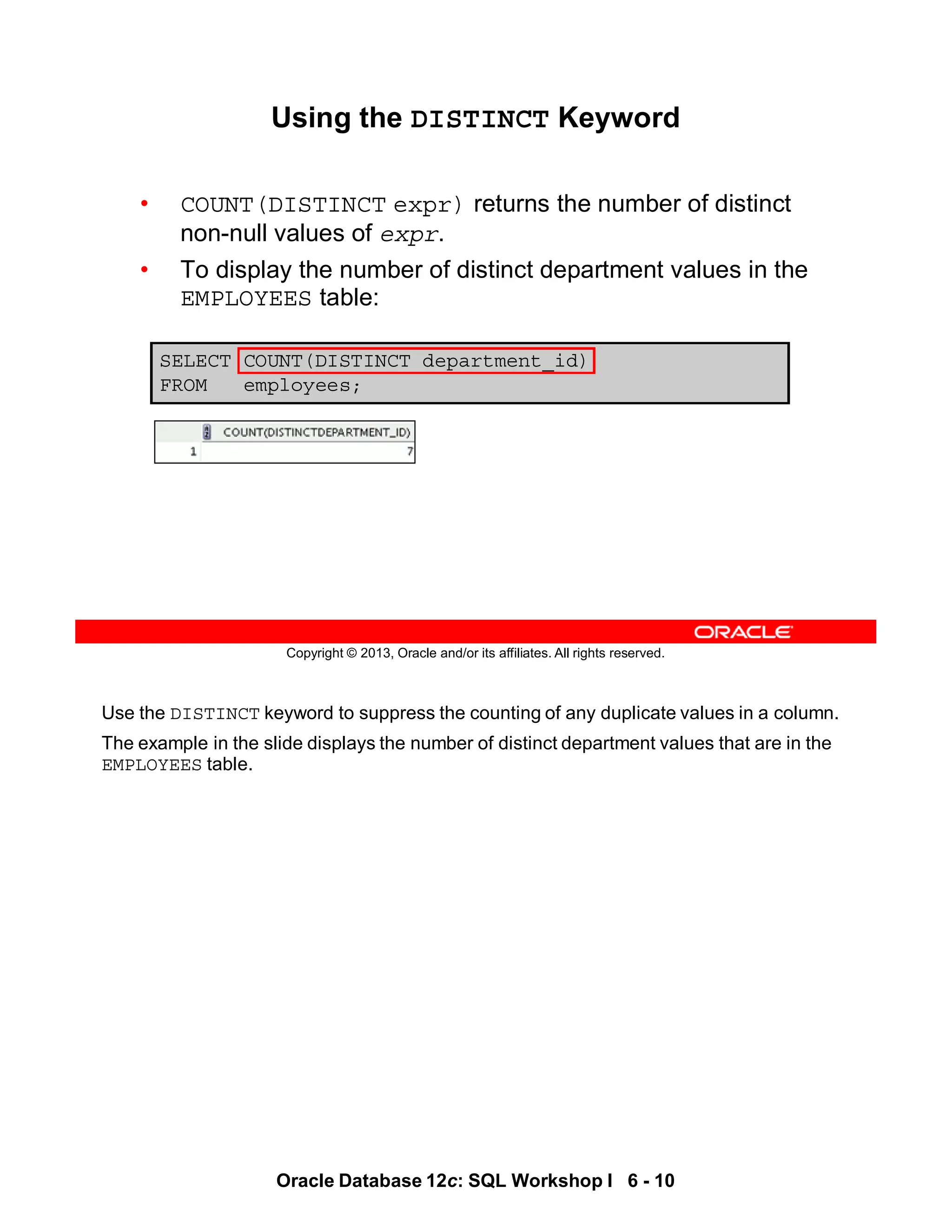 Use the DISTINCT keyword to suppress the counting of any duplicate values in a column.
The example in the slide displays the number of distinct department values that are in the
EMPLOYEES table.
Oracle Database 12c: SQL Workshop I 6 - 10
Copyright © 2013, Oracle and/or its affiliates. All rights reserved.
SELECT COUNT(DISTINCT department_id)
FROM employees;
Using the DISTINCT Keyword
• COUNT(DISTINCT expr) returns the number of distinct
non-null values of expr.
• To display the number of distinct department values in the
EMPLOYEES table:
 