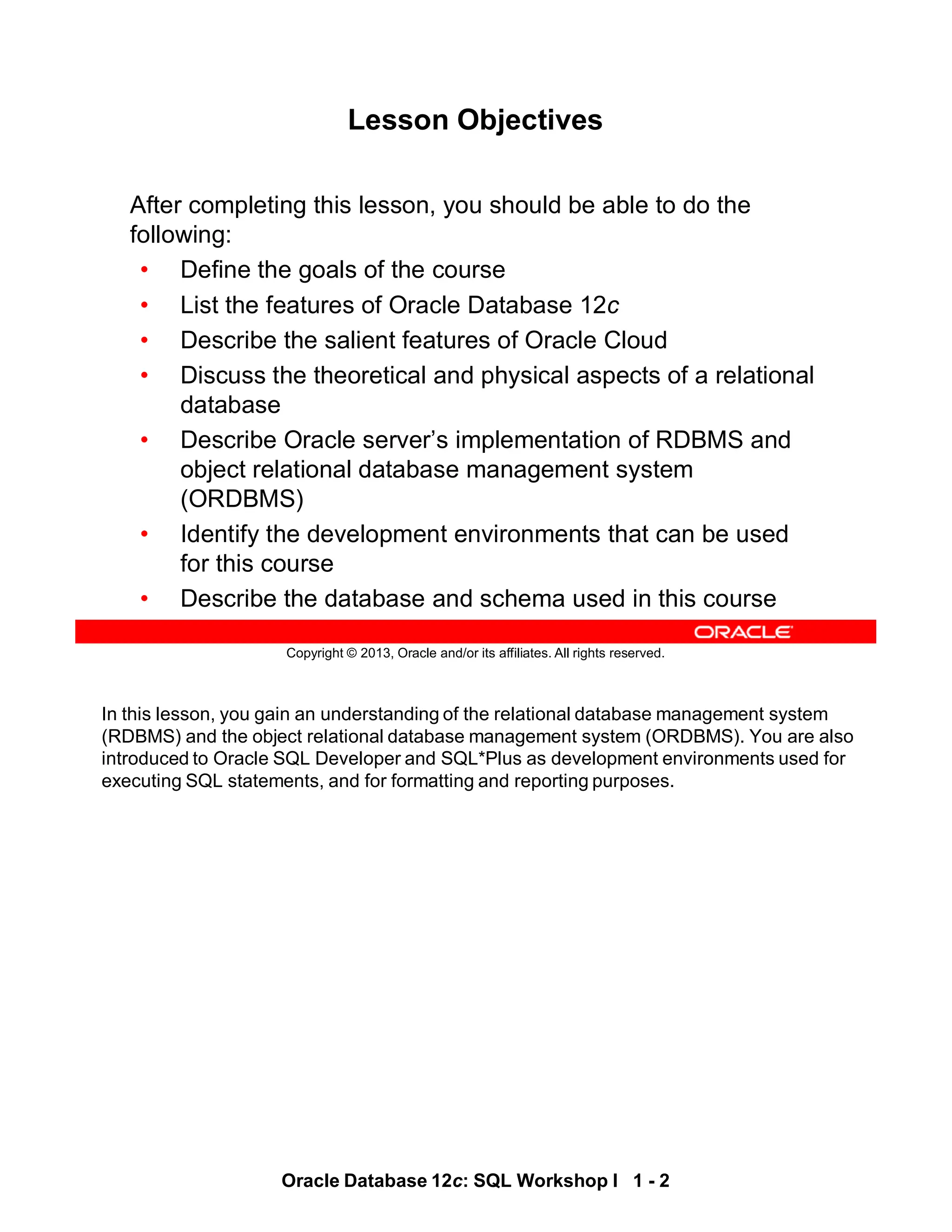 In this lesson, you gain an understanding of the relational database management system
(RDBMS) and the object relational database management system (ORDBMS). You are also
introduced to Oracle SQL Developer and SQL*Plus as development environments used for
executing SQL statements, and for formatting and reporting purposes.
Oracle Database 12c: SQL Workshop I 1 - 2
Copyright © 2013, Oracle and/or its affiliates. All rights reserved.
Lesson Objectives
After completing this lesson, you should be able to do the
following:
• Define the goals of the course
• List the features of Oracle Database 12c
• Describe the salient features of Oracle Cloud
• Discuss the theoretical and physical aspects of a relational
database
• Describe Oracle server’s implementation of RDBMS and
object relational database management system
(ORDBMS)
• Identify the development environments that can be used
for this course
• Describe the database and schema used in this course
 