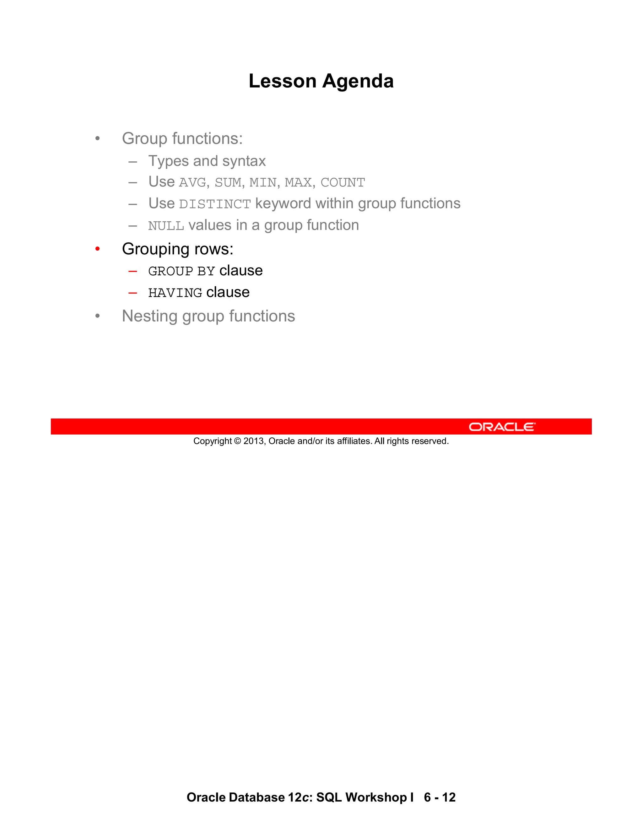 Oracle Database 12c: SQL Workshop I 6 - 12
Copyright © 2013, Oracle and/or its affiliates. All rights reserved.
Lesson Agenda
• Group functions:
– Types and syntax
– Use AVG, SUM, MIN, MAX, COUNT
– Use DISTINCT keyword within group functions
– NULL values in a group function
• Grouping rows:
– GROUP BY clause
– HAVING clause
• Nesting group functions
 