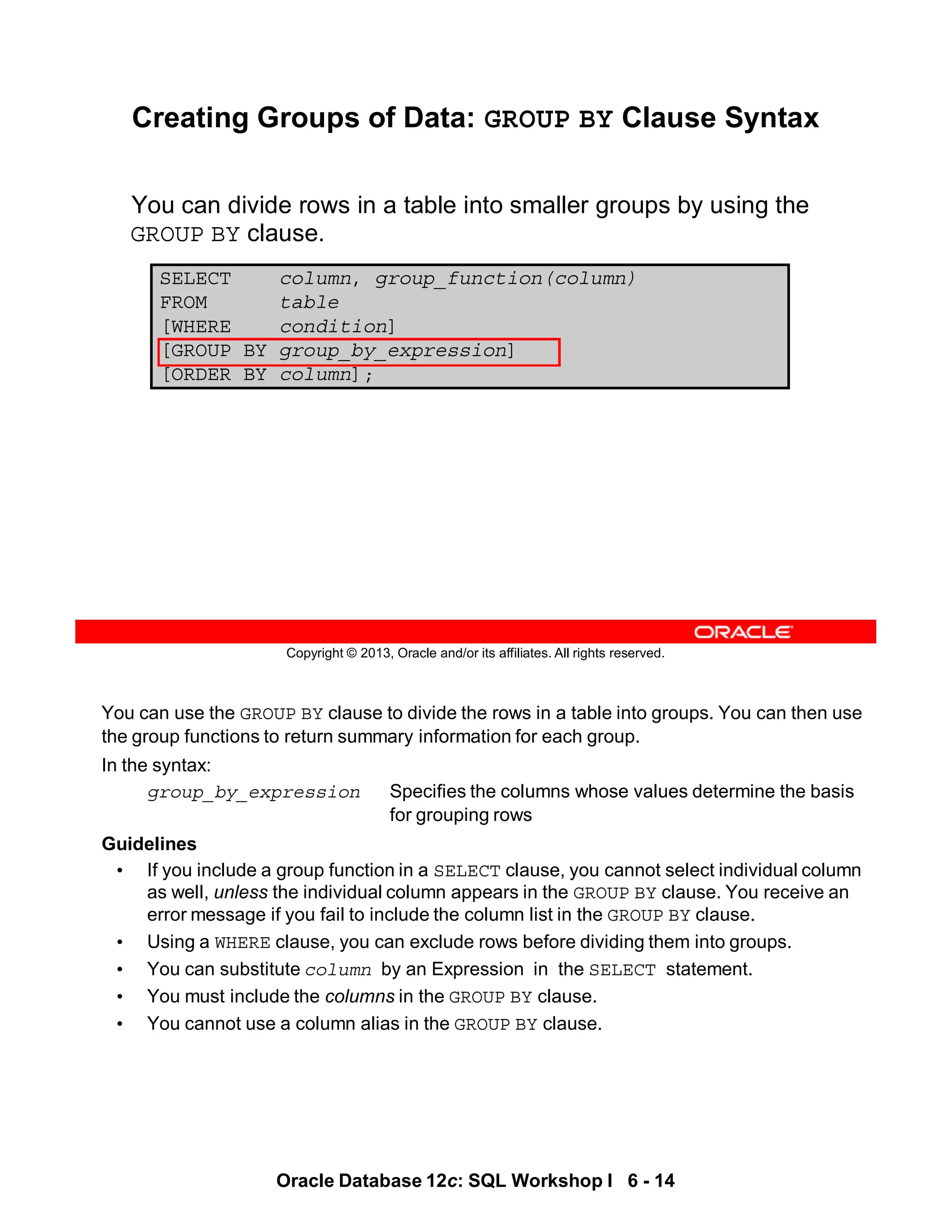 You can use the GROUP BY clause to divide the rows in a table into groups. You can then use
the group functions to return summary information for each group.
In the syntax:
group_by_expression Specifies the columns whose values determine the basis
for grouping rows
Guidelines
• If you include a group function in a SELECT clause, you cannot select individual column
as well, unless the individual column appears in the GROUP BY clause. You receive an
error message if you fail to include the column list in the GROUP BY clause.
• Using a WHERE clause, you can exclude rows before dividing them into groups.
• You can substitute column by an Expression in the SELECT statement.
• You must include the columns in the GROUP BY clause.
• You cannot use a column alias in the GROUP BY clause.
Oracle Database 12c: SQL Workshop I 6 - 14
Copyright © 2013, Oracle and/or its affiliates. All rights reserved.
Creating Groups of Data: GROUP BY Clause Syntax
You can divide rows in a table into smaller groups by using the
GROUP BY clause.
SELECT column, group_function(column)
FROM table
[WHERE condition]
[GROUP BY group_by_expression]
[ORDER BY column];
 