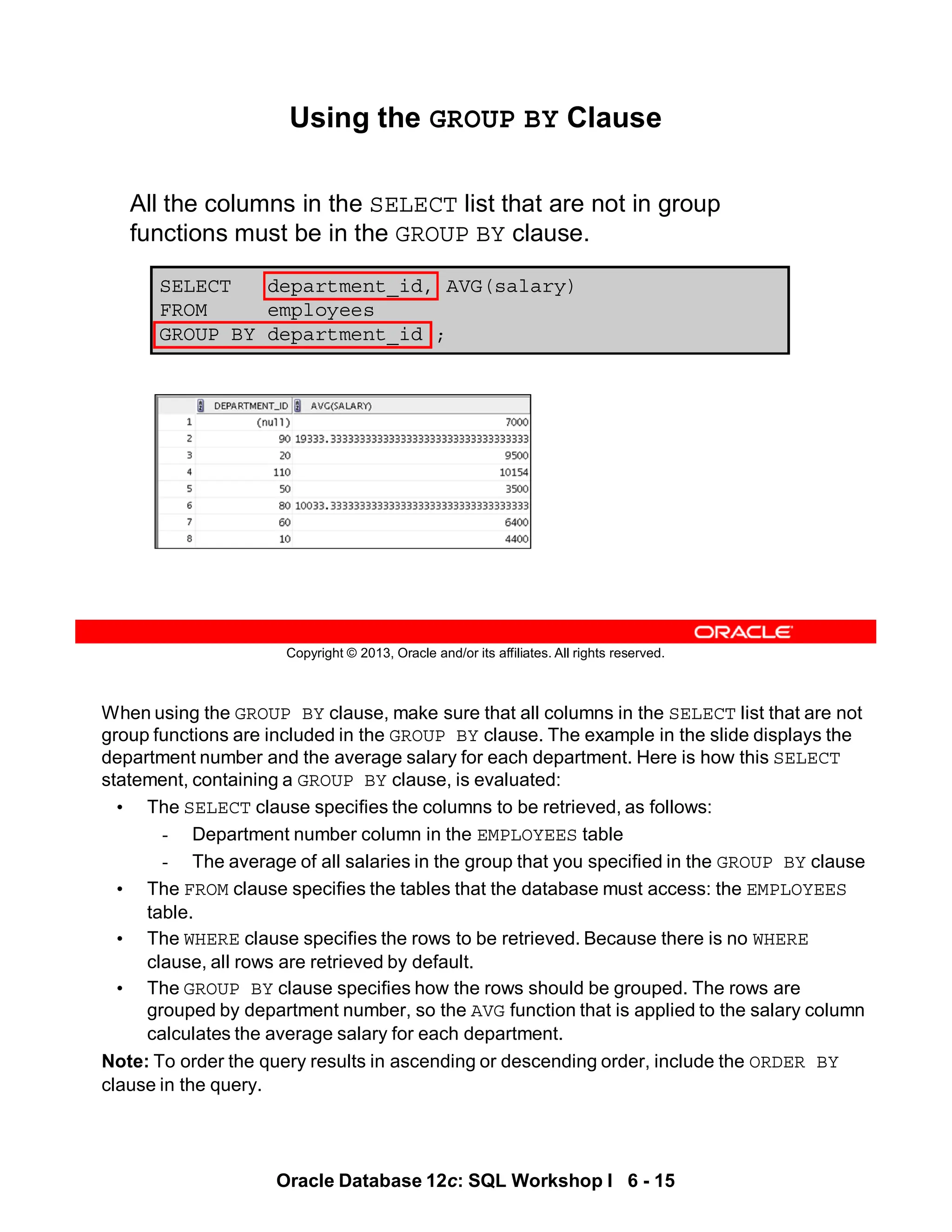 When using the GROUP BY clause, make sure that all columns in the SELECT list that are not
group functions are included in the GROUP BY clause. The example in the slide displays the
department number and the average salary for each department. Here is how this SELECT
statement, containing a GROUP BY clause, is evaluated:
• The SELECT clause specifies the columns to be retrieved, as follows:
- Department number column in the EMPLOYEES table
- The average of all salaries in the group that you specified in the GROUP BY clause
• The FROM clause specifies the tables that the database must access: the EMPLOYEES
table.
• The WHERE clause specifies the rows to be retrieved. Because there is no WHERE
clause, all rows are retrieved by default.
• The GROUP BY clause specifies how the rows should be grouped. The rows are
grouped by department number, so the AVG function that is applied to the salary column
calculates the average salary for each department.
Note: To order the query results in ascending or descending order, include the ORDER BY
clause in the query.
Oracle Database 12c: SQL Workshop I 6 - 15
Copyright © 2013, Oracle and/or its affiliates. All rights reserved.
SELECT department_id, AVG(salary)
FROM employees
GROUP BY department_id ;
Using the GROUP BY Clause
All the columns in the SELECT list that are not in group
functions must be in the GROUP BY clause.
 