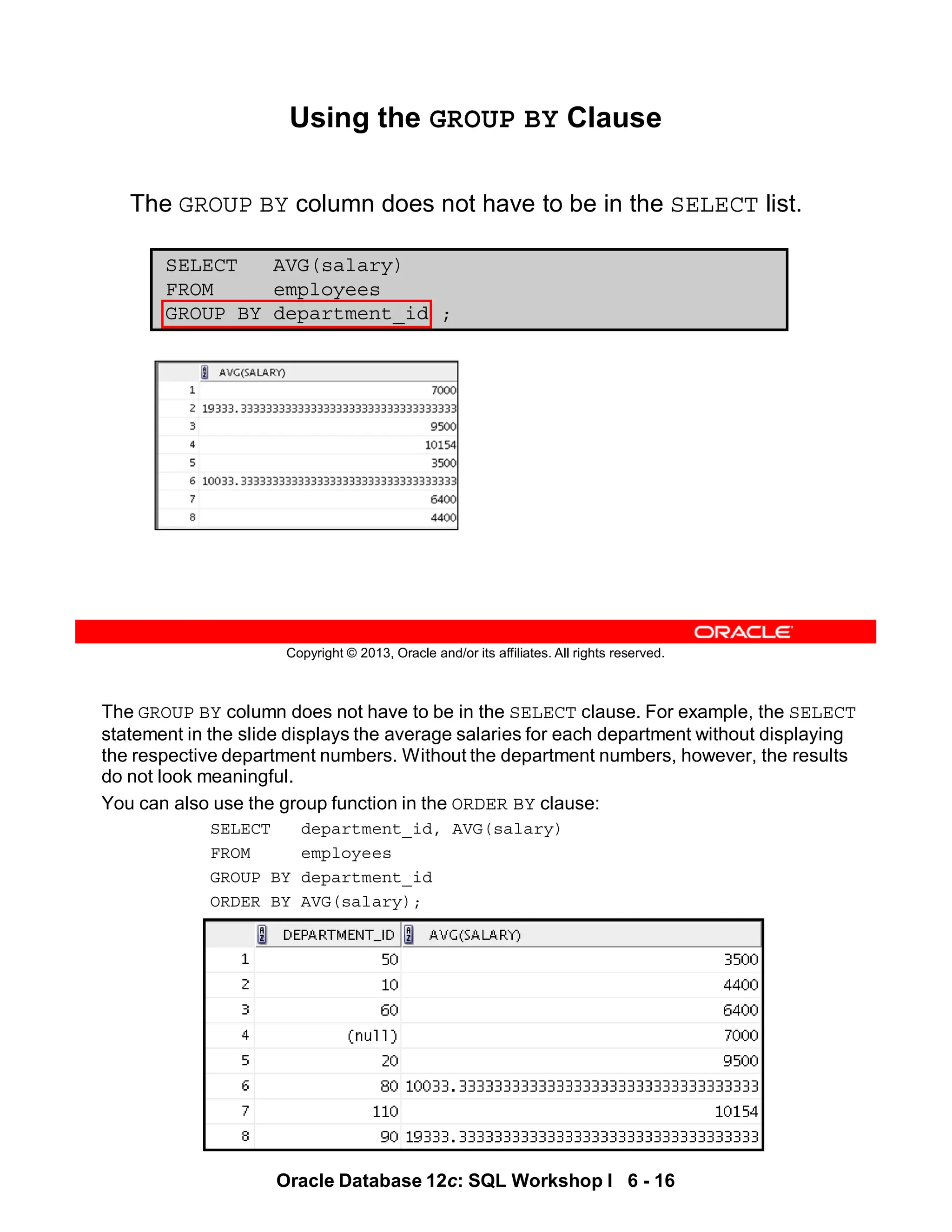 The GROUP BY column does not have to be in the SELECT clause. For example, the SELECT
statement in the slide displays the average salaries for each department without displaying
the respective department numbers. Without the department numbers, however, the results
do not look meaningful.
You can also use the group function in the ORDER BY clause:
SELECT department_id, AVG(salary)
FROM employees
GROUP BY department_id
ORDER BY AVG(salary);
Oracle Database 12c: SQL Workshop I 6 - 16
Copyright © 2013, Oracle and/or its affiliates. All rights reserved.
Using the GROUP BY Clause
The GROUP BY column does not have to be in the SELECT list.
SELECT AVG(salary)
FROM employees
GROUP BY department_id ;
 