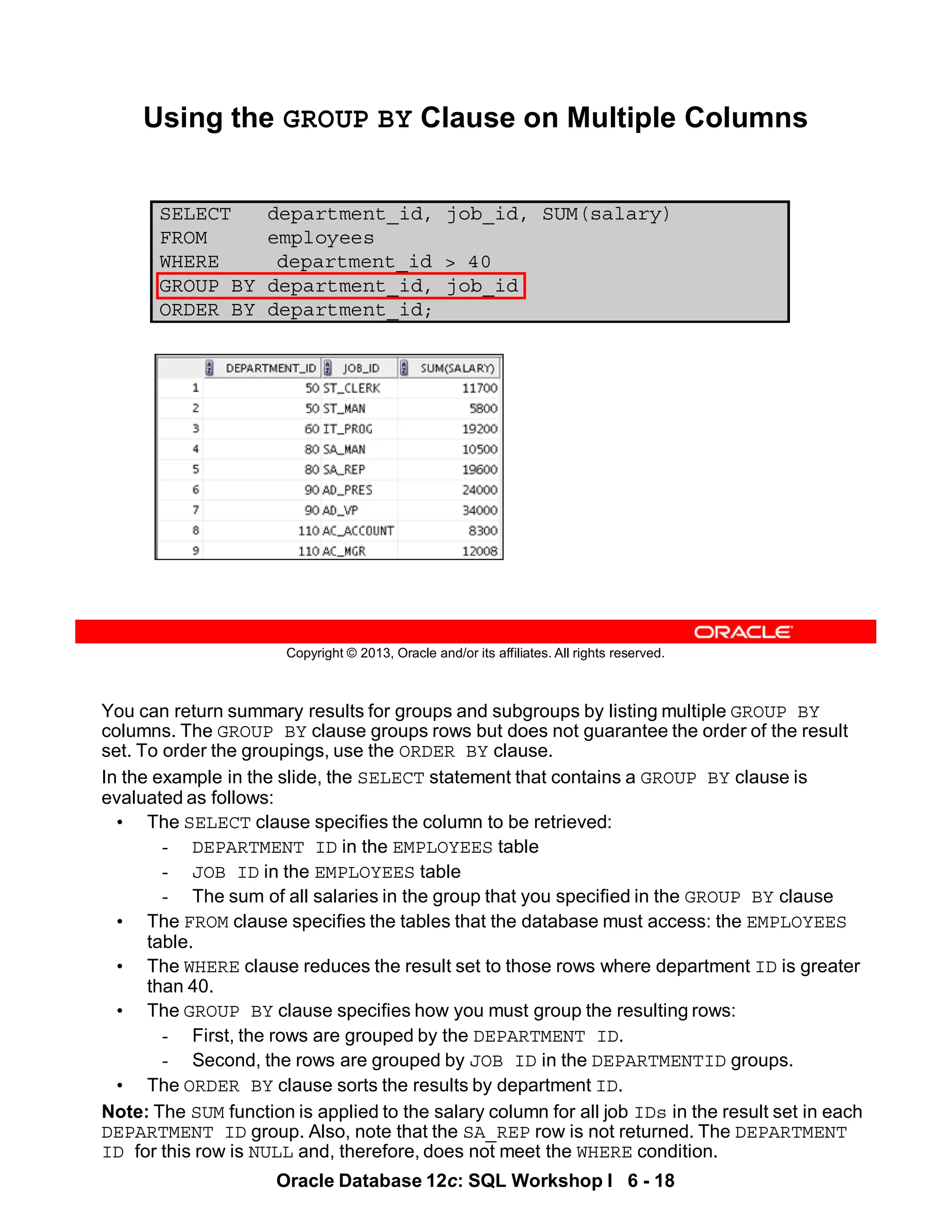 Oracle Database 12c: SQL Workshop I 6 - 18
You can return summary results for groups and subgroups by listing multiple GROUP BY
columns. The GROUP BY clause groups rows but does not guarantee the order of the result
set. To order the groupings, use the ORDER BY clause.
In the example in the slide, the SELECT statement that contains a GROUP BY clause is
evaluated as follows:
• The SELECT clause specifies the column to be retrieved:
- DEPARTMENT ID in the EMPLOYEES table
- JOB ID in the EMPLOYEES table
- The sum of all salaries in the group that you specified in the GROUP BY clause
• The FROM clause specifies the tables that the database must access: the EMPLOYEES
table.
• The WHERE clause reduces the result set to those rows where department ID is greater
than 40.
• The GROUP BY clause specifies how you must group the resulting rows:
- First, the rows are grouped by the DEPARTMENT ID.
- Second, the rows are grouped by JOB ID in the DEPARTMENTID groups.
• The ORDER BY clause sorts the results by department ID.
Note: The SUM function is applied to the salary column for all job IDs in the result set in each
DEPARTMENT ID group. Also, note that the SA_REP row is not returned. The DEPARTMENT
ID for this row is NULL and, therefore, does not meet the WHERE condition.
Copyright © 2013, Oracle and/or its affiliates. All rights reserved.
SELECT department_id, job_id, SUM(salary)
FROM employees
WHERE department_id > 40
GROUP BY department_id, job_id
ORDER BY department_id;
Using the GROUP BY Clause on Multiple Columns
 