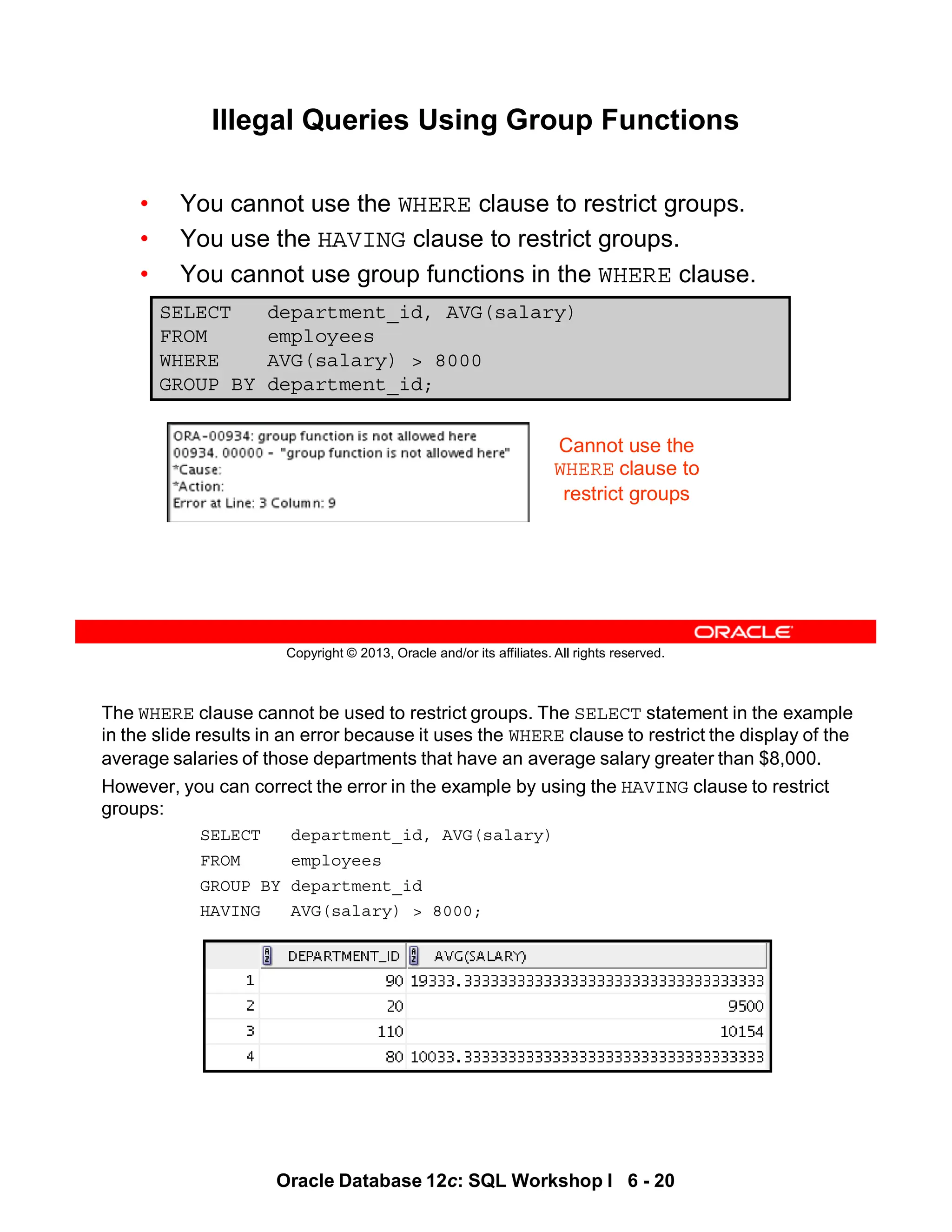 The WHERE clause cannot be used to restrict groups. The SELECT statement in the example
in the slide results in an error because it uses the WHERE clause to restrict the display of the
average salaries of those departments that have an average salary greater than $8,000.
However, you can correct the error in the example by using the HAVING clause to restrict
groups:
SELECT department_id, AVG(salary)
FROM employees
GROUP BY department_id
HAVING AVG(salary) > 8000;
Oracle Database 12c: SQL Workshop I 6 - 20
Copyright © 2013, Oracle and/or its affiliates. All rights reserved.
Illegal Queries Using Group Functions
• You cannot use the WHERE clause to restrict groups.
• You use the HAVING clause to restrict groups.
• You cannot use group functions in the WHERE clause.
SELECT department_id, AVG(salary)
FROM employees
WHERE AVG(salary) > 8000
GROUP BY department_id;
Cannot use the
WHERE clause to
restrict groups
 