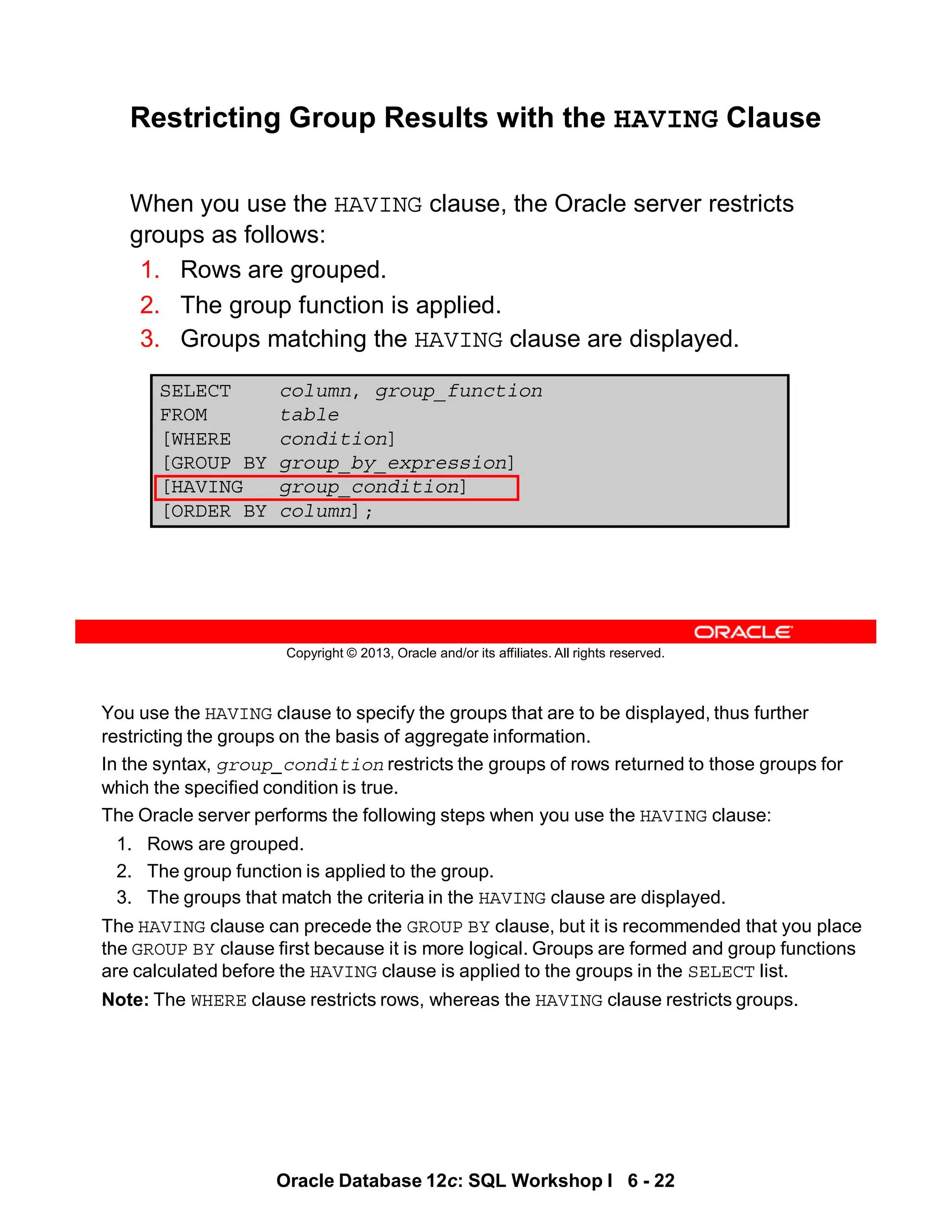You use the HAVING clause to specify the groups that are to be displayed, thus further
restricting the groups on the basis of aggregate information.
In the syntax, group_condition restricts the groups of rows returned to those groups for
which the specified condition is true.
The Oracle server performs the following steps when you use the HAVING clause:
1. Rows are grouped.
2. The group function is applied to the group.
3. The groups that match the criteria in the HAVING clause are displayed.
The HAVING clause can precede the GROUP BY clause, but it is recommended that you place
the GROUP BY clause first because it is more logical. Groups are formed and group functions
are calculated before the HAVING clause is applied to the groups in the SELECT list.
Note: The WHERE clause restricts rows, whereas the HAVING clause restricts groups.
Oracle Database 12c: SQL Workshop I 6 - 22
Copyright © 2013, Oracle and/or its affiliates. All rights reserved.
SELECT column, group_function
FROM table
[WHERE condition]
[GROUP BY group_by_expression]
[HAVING group_condition]
[ORDER BY column];
Restricting Group Results with the HAVING Clause
When you use the HAVING clause, the Oracle server restricts
groups as follows:
1. Rows are grouped.
2. The group function is applied.
3. Groups matching the HAVING clause are displayed.
 