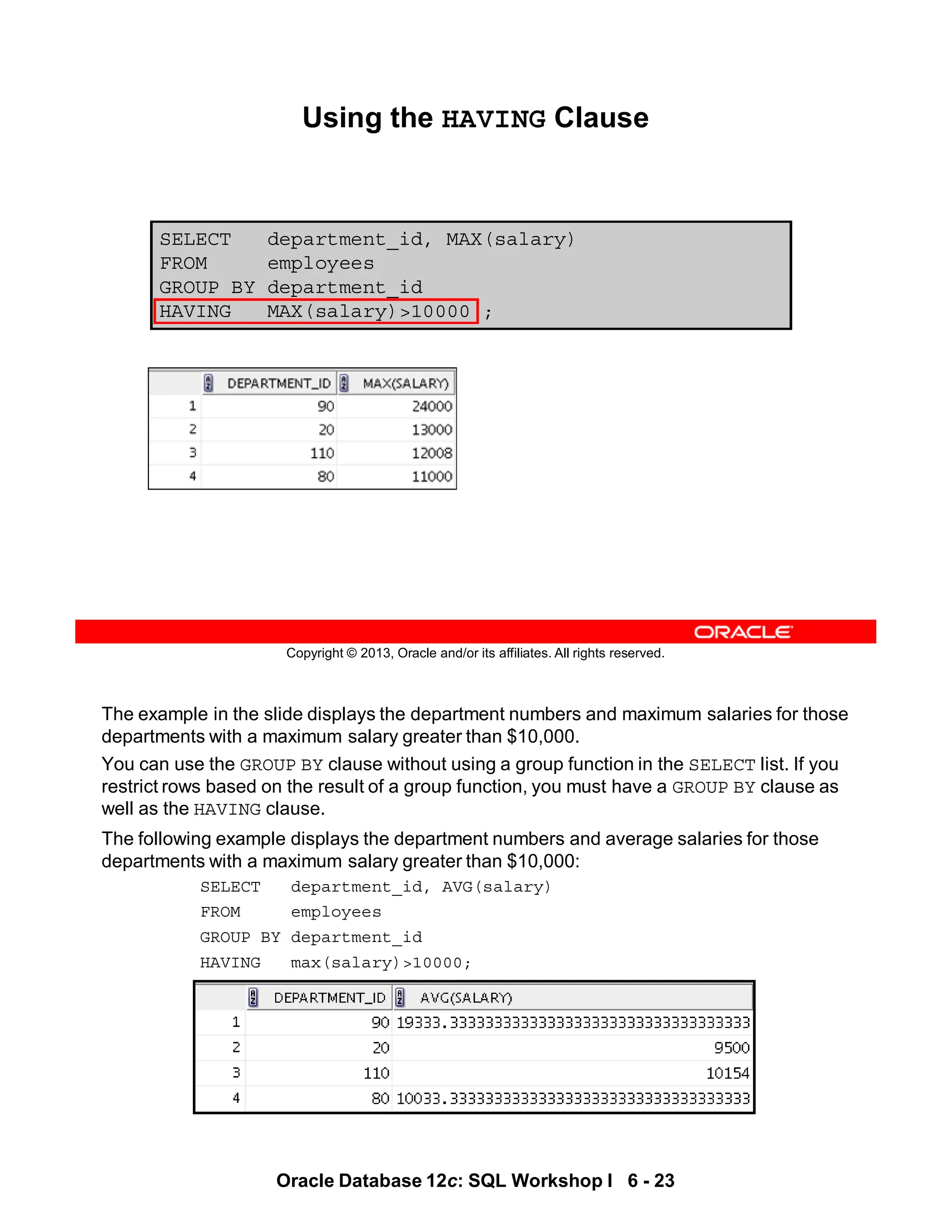 The example in the slide displays the department numbers and maximum salaries for those
departments with a maximum salary greater than $10,000.
You can use the GROUP BY clause without using a group function in the SELECT list. If you
restrict rows based on the result of a group function, you must have a GROUP BY clause as
well as the HAVING clause.
The following example displays the department numbers and average salaries for those
departments with a maximum salary greater than $10,000:
SELECT department_id, AVG(salary)
FROM employees
GROUP BY department_id
HAVING max(salary)>10000;
Oracle Database 12c: SQL Workshop I 6 - 23
Copyright © 2013, Oracle and/or its affiliates. All rights reserved.
SELECT department_id, MAX(salary)
FROM employees
GROUP BY department_id
HAVING MAX(salary)>10000 ;
Using the HAVING Clause
 