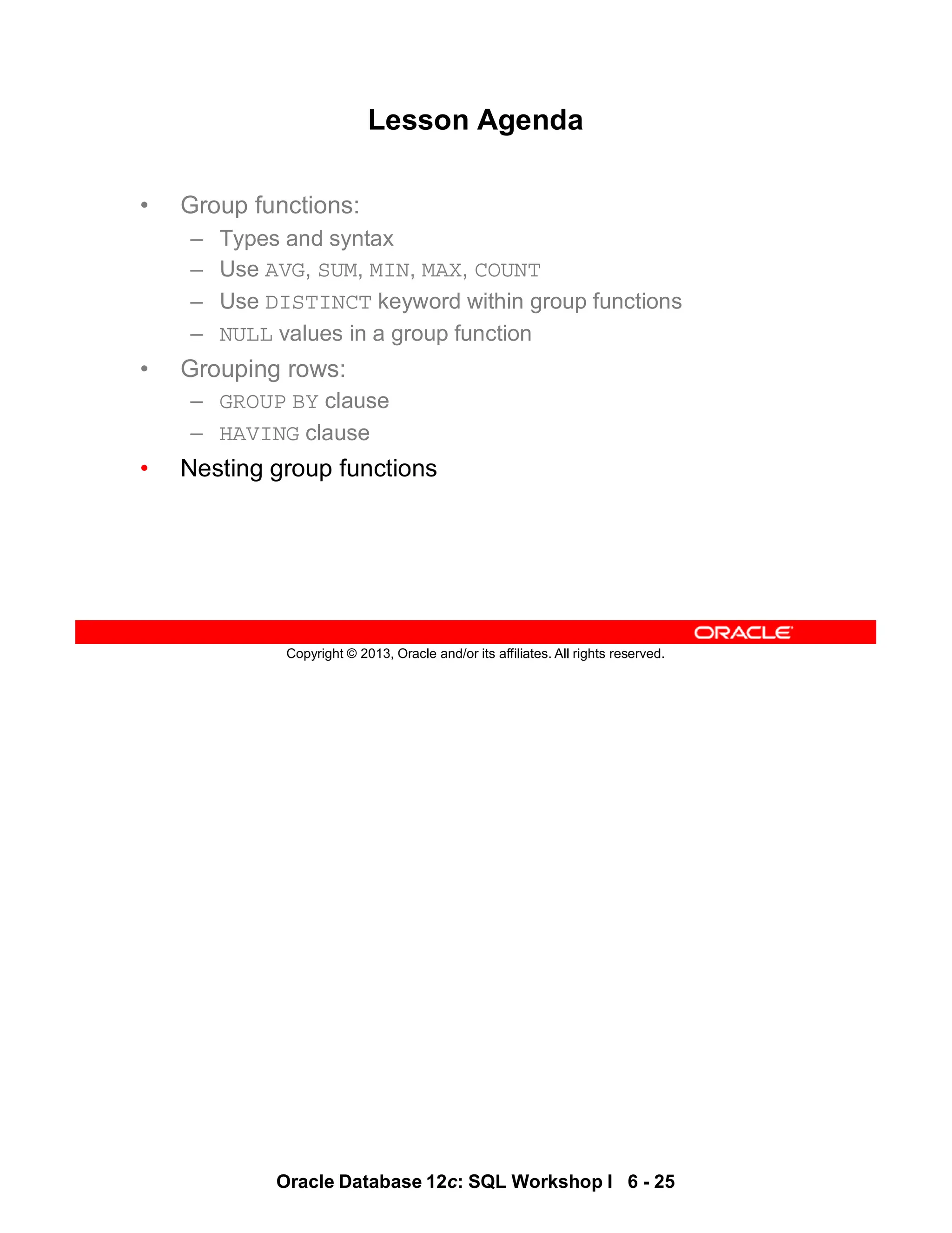 Oracle Database 12c: SQL Workshop I 6 - 25
Copyright © 2013, Oracle and/or its affiliates. All rights reserved.
Lesson Agenda
• Group functions:
– Types and syntax
– Use AVG, SUM, MIN, MAX, COUNT
– Use DISTINCT keyword within group functions
– NULL values in a group function
• Grouping rows:
– GROUP BY clause
– HAVING clause
• Nesting group functions
 