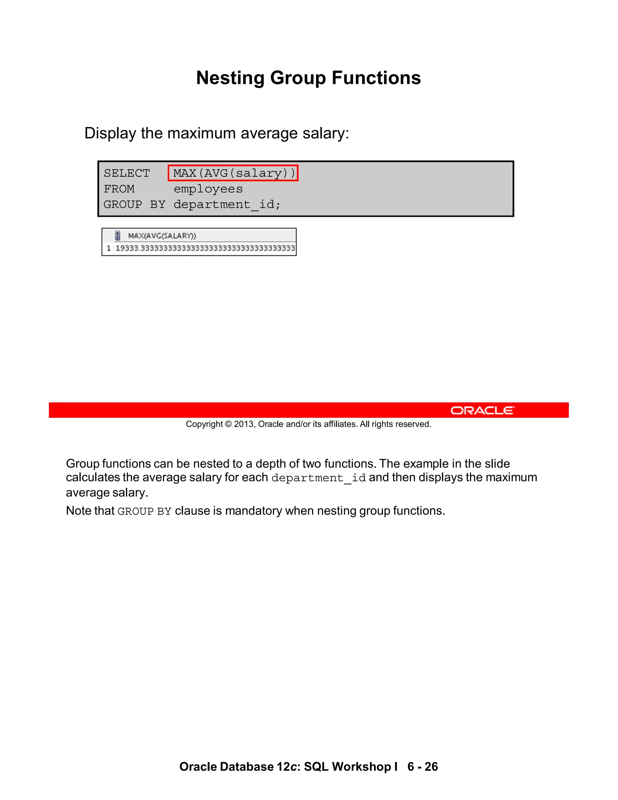 Group functions can be nested to a depth of two functions. The example in the slide
calculates the average salary for each department_id and then displays the maximum
average salary.
Note that GROUP BY clause is mandatory when nesting group functions.
Oracle Database 12c: SQL Workshop I 6 - 26
Copyright © 2013, Oracle and/or its affiliates. All rights reserved.
SELECT MAX(AVG(salary))
FROM employees
GROUP BY department_id;
Nesting Group Functions
Display the maximum average salary:
 