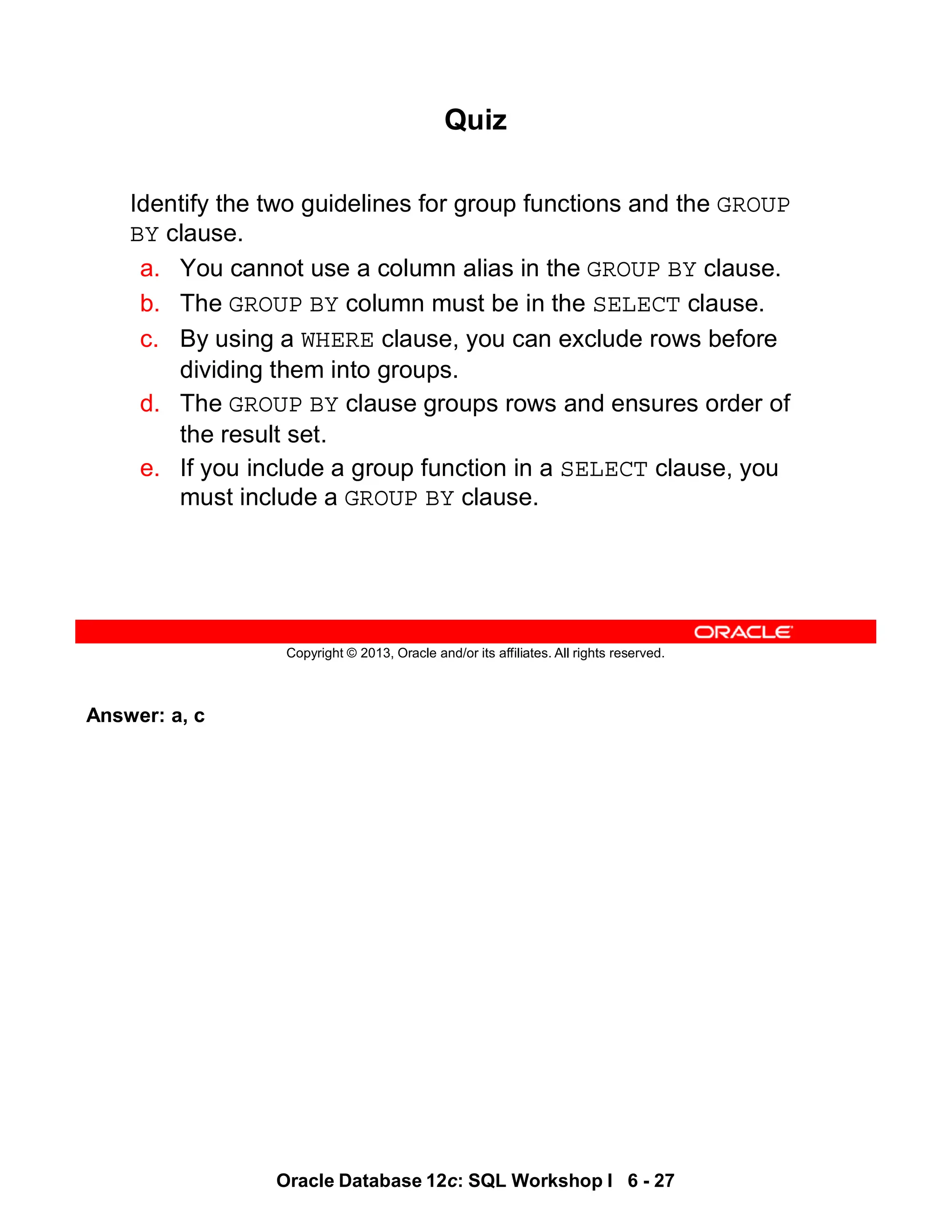 Answer: a, c
Oracle Database 12c: SQL Workshop I 6 - 27
Copyright © 2013, Oracle and/or its affiliates. All rights reserved.
Quiz
Identify the two guidelines for group functions and the GROUP
BY clause.
a. You cannot use a column alias in the GROUP BY clause.
b. The GROUP BY column must be in the SELECT clause.
c. By using a WHERE clause, you can exclude rows before
dividing them into groups.
d. The GROUP BY clause groups rows and ensures order of
the result set.
e. If you include a group function in a SELECT clause, you
must include a GROUP BY clause.
 