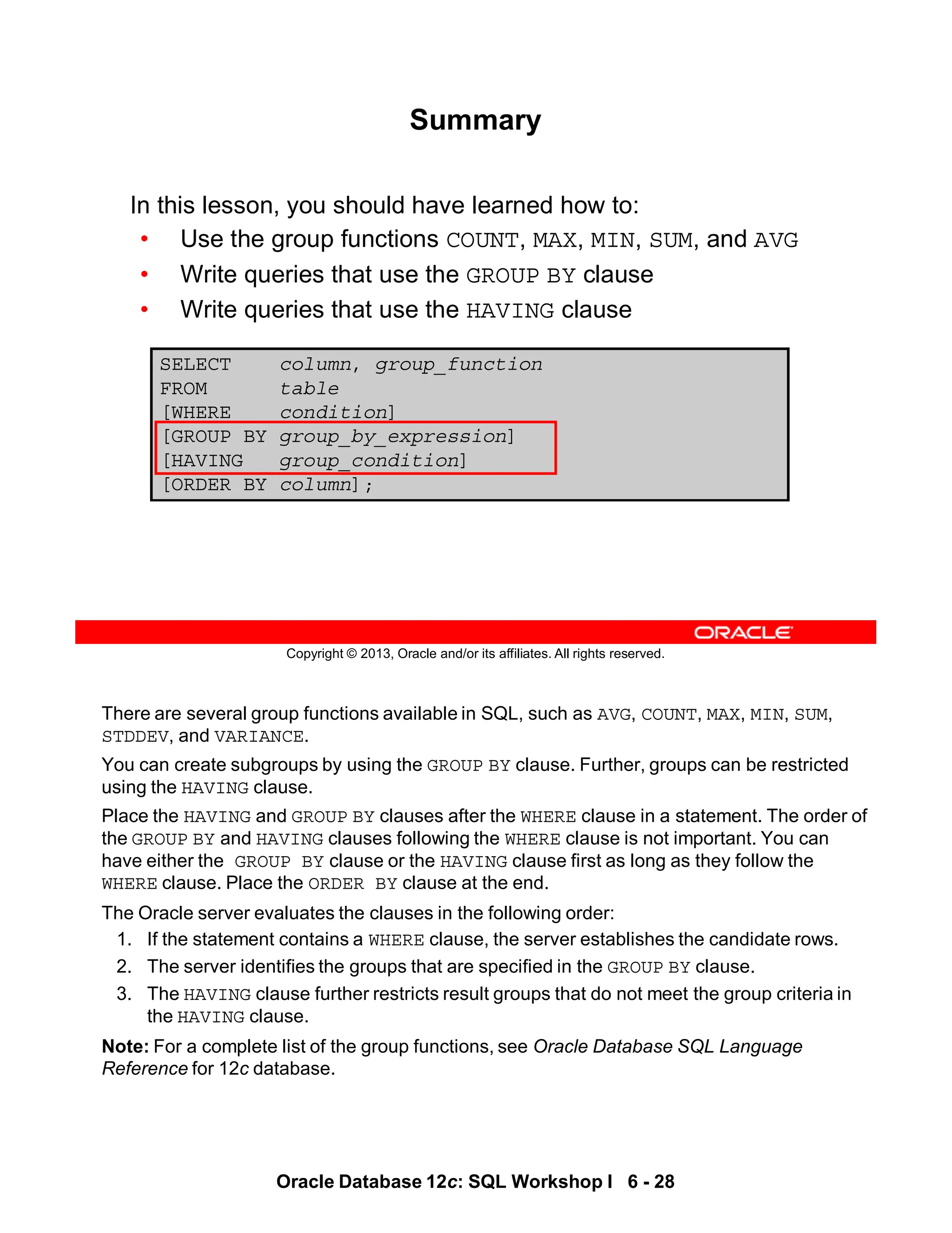 There are several group functions available in SQL, such as AVG, COUNT, MAX, MIN, SUM,
STDDEV, and VARIANCE.
You can create subgroups by using the GROUP BY clause. Further, groups can be restricted
using the HAVING clause.
Place the HAVING and GROUP BY clauses after the WHERE clause in a statement. The order of
the GROUP BY and HAVING clauses following the WHERE clause is not important. You can
have either the GROUP BY clause or the HAVING clause first as long as they follow the
WHERE clause. Place the ORDER BY clause at the end.
The Oracle server evaluates the clauses in the following order:
1. If the statement contains a WHERE clause, the server establishes the candidate rows.
2. The server identifies the groups that are specified in the GROUP BY clause.
3. The HAVING clause further restricts result groups that do not meet the group criteria in
the HAVING clause.
Note: For a complete list of the group functions, see Oracle Database SQL Language
Reference for 12c database.
Oracle Database 12c: SQL Workshop I 6 - 28
Copyright © 2013, Oracle and/or its affiliates. All rights reserved.
SELECT column, group_function
FROM table
[WHERE condition]
[GROUP BY group_by_expression]
[HAVING group_condition]
[ORDER BY column];
Summary
In this lesson, you should have learned how to:
• Use the group functions COUNT, MAX, MIN, SUM, and AVG
• Write queries that use the GROUP BY clause
• Write queries that use the HAVING clause
 
