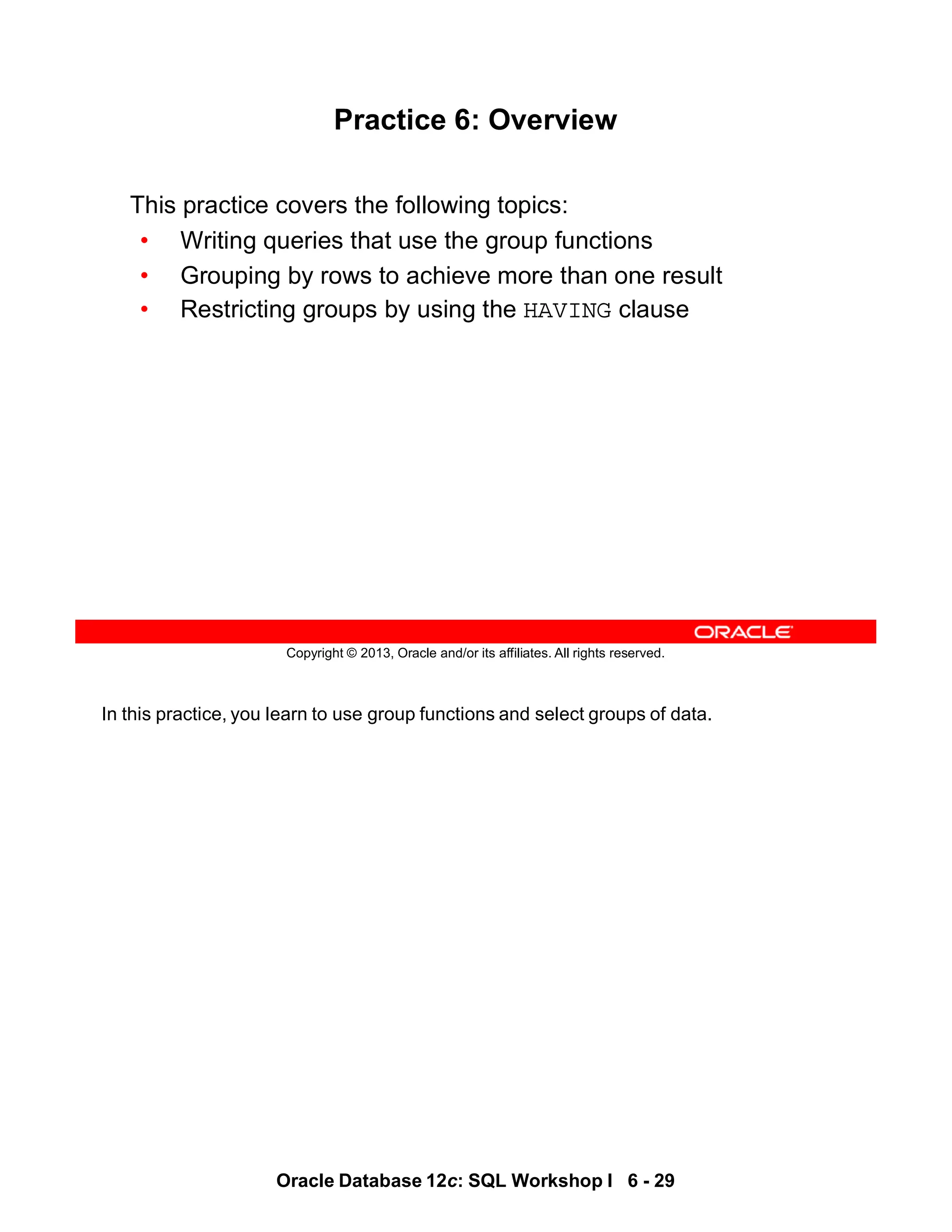 In this practice, you learn to use group functions and select groups of data.
Oracle Database 12c: SQL Workshop I 6 - 29
Copyright © 2013, Oracle and/or its affiliates. All rights reserved.
Practice 6: Overview
This practice covers the following topics:
• Writing queries that use the group functions
• Grouping by rows to achieve more than one result
• Restricting groups by using the HAVING clause
 
