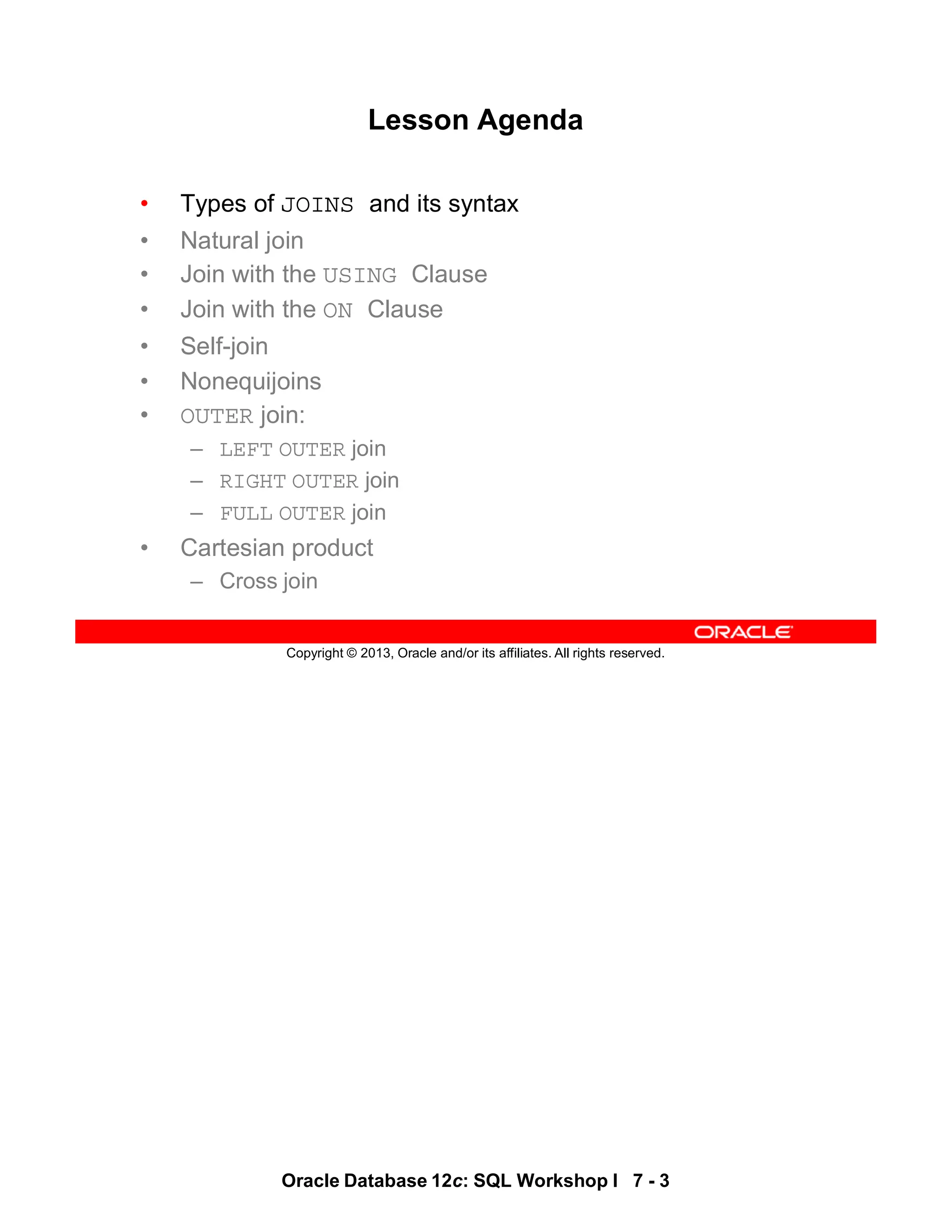 Oracle Database 12c: SQL Workshop I 7 - 3
Copyright © 2013, Oracle and/or its affiliates. All rights reserved.
Lesson Agenda
• Types of JOINS and its syntax
• Natural join
• Join with the USING Clause
• Join with the ON Clause
• Self-join
• Nonequijoins
• OUTER join:
– LEFT OUTER join
– RIGHT OUTER join
– FULL OUTER join
• Cartesian product
– Cross join
 