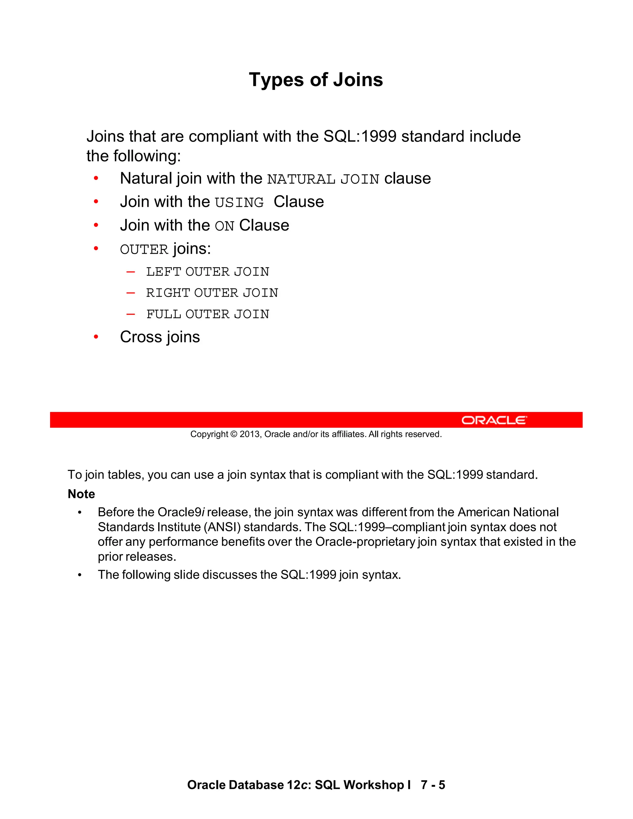 To join tables, you can use a join syntax that is compliant with the SQL:1999 standard.
Note
• Before the Oracle9i release, the join syntax was different from the American National
Standards Institute (ANSI) standards. The SQL:1999–compliant join syntax does not
offer any performance benefits over the Oracle-proprietary join syntax that existed in the
prior releases.
• The following slide discusses the SQL:1999 join syntax.
Oracle Database 12c: SQL Workshop I 7 - 5
Copyright © 2013, Oracle and/or its affiliates. All rights reserved.
Types of Joins
Joins that are compliant with the SQL:1999 standard include
the following:
• Natural join with the NATURAL JOIN clause
• Join with the USING Clause
• Join with the ON Clause
• OUTER joins:
– LEFT OUTER JOIN
– RIGHT OUTER JOIN
– FULL OUTER JOIN
• Cross joins
 