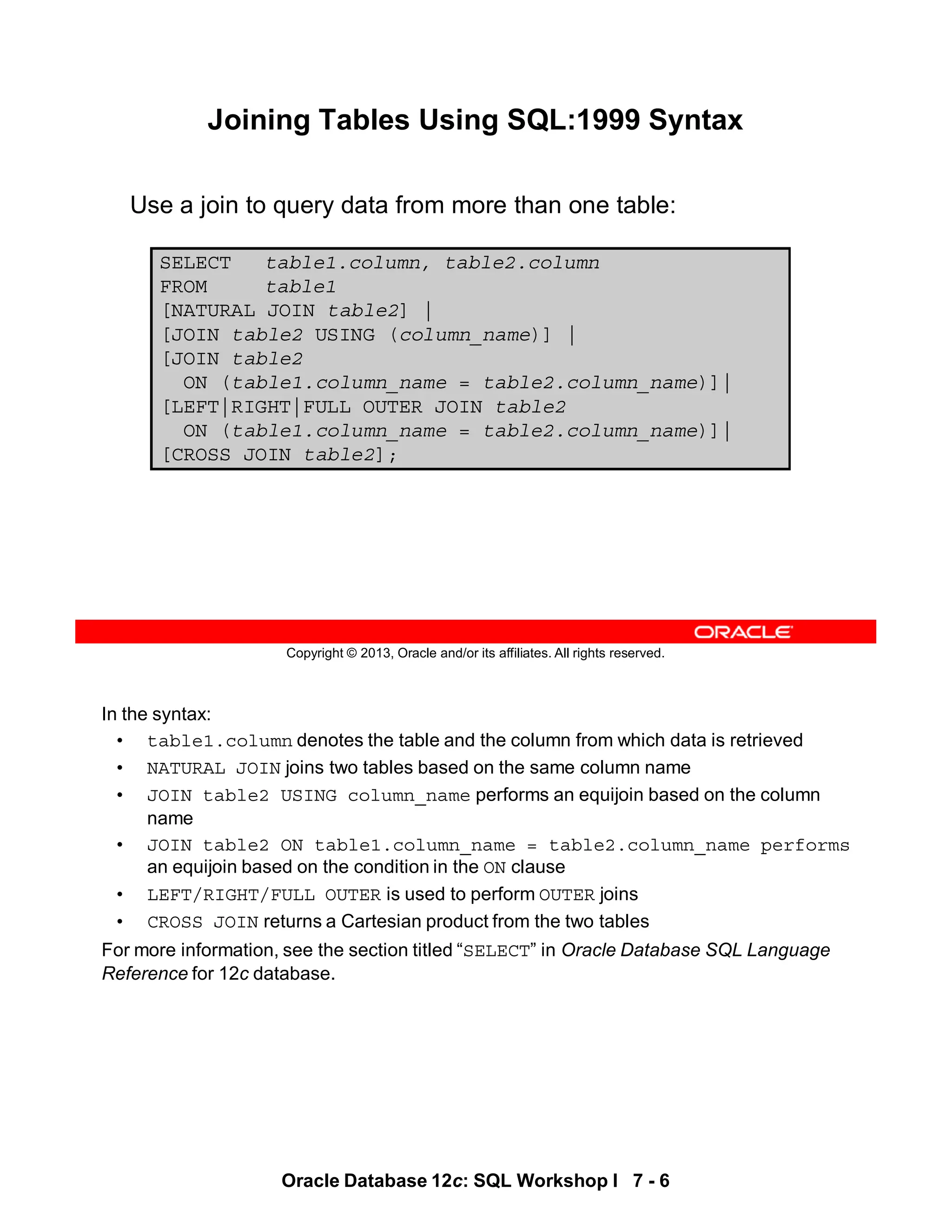 In the syntax:
• table1.column denotes the table and the column from which data is retrieved
• NATURAL JOIN joins two tables based on the same column name
• JOIN table2 USING column_name performs an equijoin based on the column
name
• JOIN table2 ON table1.column_name = table2.column_name performs
an equijoin based on the condition in the ON clause
• LEFT/RIGHT/FULL OUTER is used to perform OUTER joins
• CROSS JOIN returns a Cartesian product from the two tables
For more information, see the section titled “SELECT” in Oracle Database SQL Language
Reference for 12c database.
Oracle Database 12c: SQL Workshop I 7 - 6
Copyright © 2013, Oracle and/or its affiliates. All rights reserved.
Joining Tables Using SQL:1999 Syntax
Use a join to query data from more than one table:
SELECT table1.column, table2.column
FROM table1
[NATURAL JOIN table2] |
[JOIN table2 USING (column_name)] |
[JOIN table2
ON (table1.column_name = table2.column_name)]|
[LEFT|RIGHT|FULL OUTER JOIN table2
ON (table1.column_name = table2.column_name)]|
[CROSS JOIN table2];
 