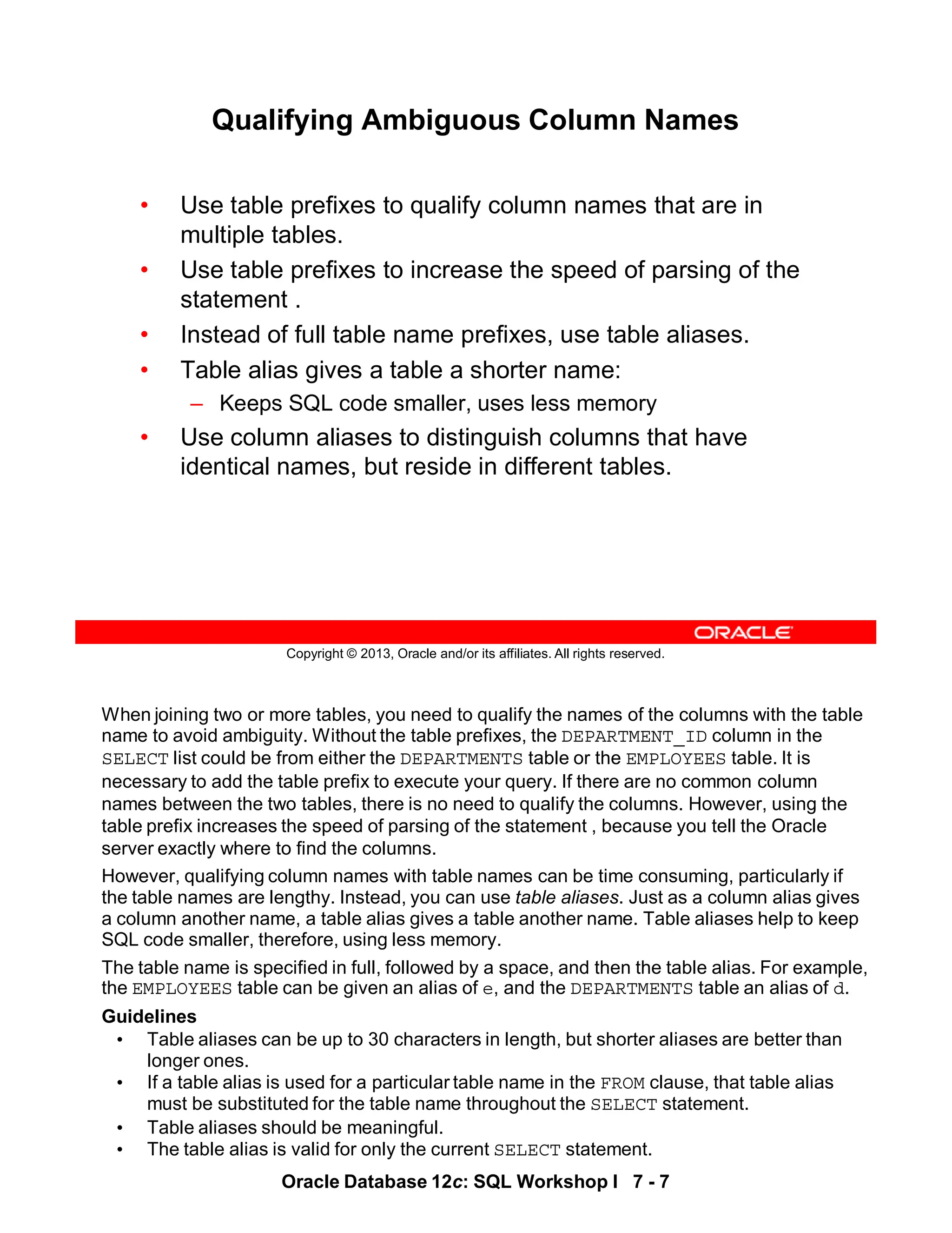 Oracle Database 12c: SQL Workshop I 7 - 7
When joining two or more tables, you need to qualify the names of the columns with the table
name to avoid ambiguity. Without the table prefixes, the DEPARTMENT_ID column in the
SELECT list could be from either the DEPARTMENTS table or the EMPLOYEES table. It is
necessary to add the table prefix to execute your query. If there are no common column
names between the two tables, there is no need to qualify the columns. However, using the
table prefix increases the speed of parsing of the statement , because you tell the Oracle
server exactly where to find the columns.
However, qualifying column names with table names can be time consuming, particularly if
the table names are lengthy. Instead, you can use table aliases. Just as a column alias gives
a column another name, a table alias gives a table another name. Table aliases help to keep
SQL code smaller, therefore, using less memory.
The table name is specified in full, followed by a space, and then the table alias. For example,
the EMPLOYEES table can be given an alias of e, and the DEPARTMENTS table an alias of d.
Guidelines
• Table aliases can be up to 30 characters in length, but shorter aliases are better than
longer ones.
• If a table alias is used for a particular table name in the FROM clause, that table alias
must be substituted for the table name throughout the SELECT statement.
• Table aliases should be meaningful.
• The table alias is valid for only the current SELECT statement.
Copyright © 2013, Oracle and/or its affiliates. All rights reserved.
Qualifying Ambiguous Column Names
• Use table prefixes to qualify column names that are in
multiple tables.
• Use table prefixes to increase the speed of parsing of the
statement .
• Instead of full table name prefixes, use table aliases.
• Table alias gives a table a shorter name:
– Keeps SQL code smaller, uses less memory
• Use column aliases to distinguish columns that have
identical names, but reside in different tables.
 