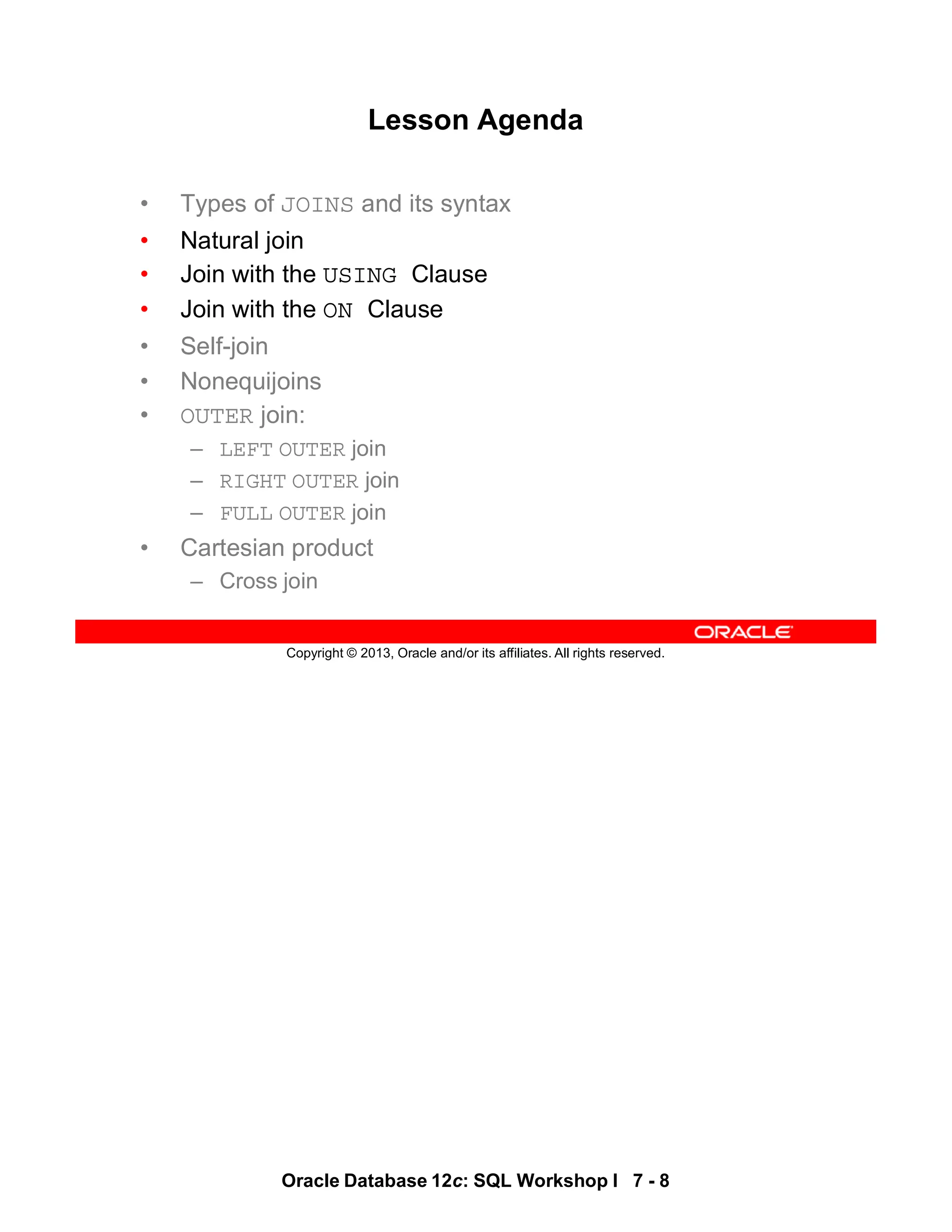 Oracle Database 12c: SQL Workshop I 7 - 8
Copyright © 2013, Oracle and/or its affiliates. All rights reserved.
Lesson Agenda
• Types of JOINS and its syntax
• Natural join
• Join with the USING Clause
• Join with the ON Clause
• Self-join
• Nonequijoins
• OUTER join:
– LEFT OUTER join
– RIGHT OUTER join
– FULL OUTER join
• Cartesian product
– Cross join
 