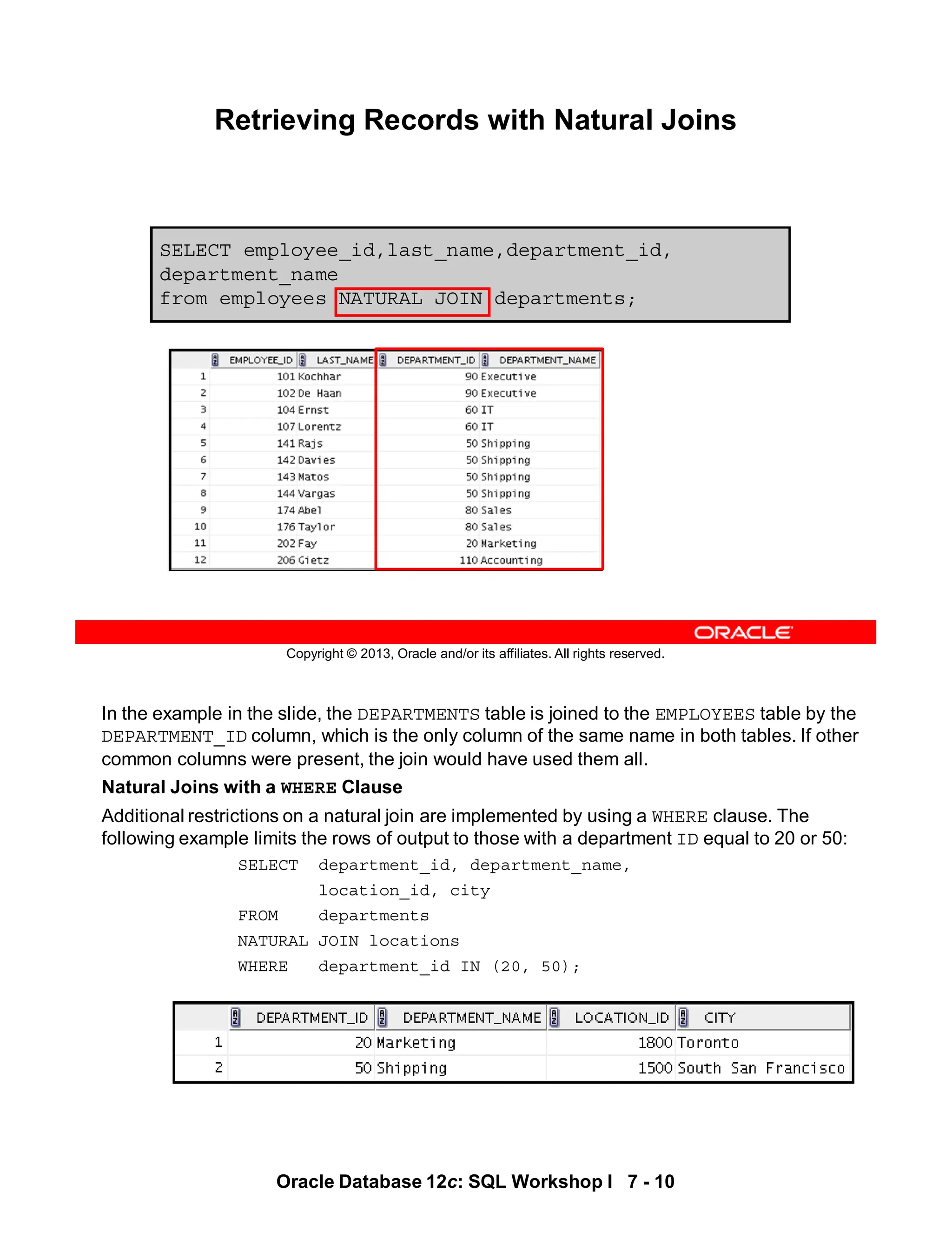 Oracle Database 12c: SQL Workshop I 7 - 10
In the example in the slide, the DEPARTMENTS table is joined to the EMPLOYEES table by the
DEPARTMENT_ID column, which is the only column of the same name in both tables. If other
common columns were present, the join would have used them all.
Natural Joins with a WHERE Clause
Additional restrictions on a natural join are implemented by using a WHERE clause. The
following example limits the rows of output to those with a department ID equal to 20 or 50:
SELECT department_id, department_name,
location_id, city
FROM departments
NATURAL JOIN locations
WHERE department_id IN (20, 50);
Copyright © 2013, Oracle and/or its affiliates. All rights reserved.
SELECT employee_id,last_name,department_id,
department_name
from employees NATURAL JOIN departments;
Retrieving Records with Natural Joins
 