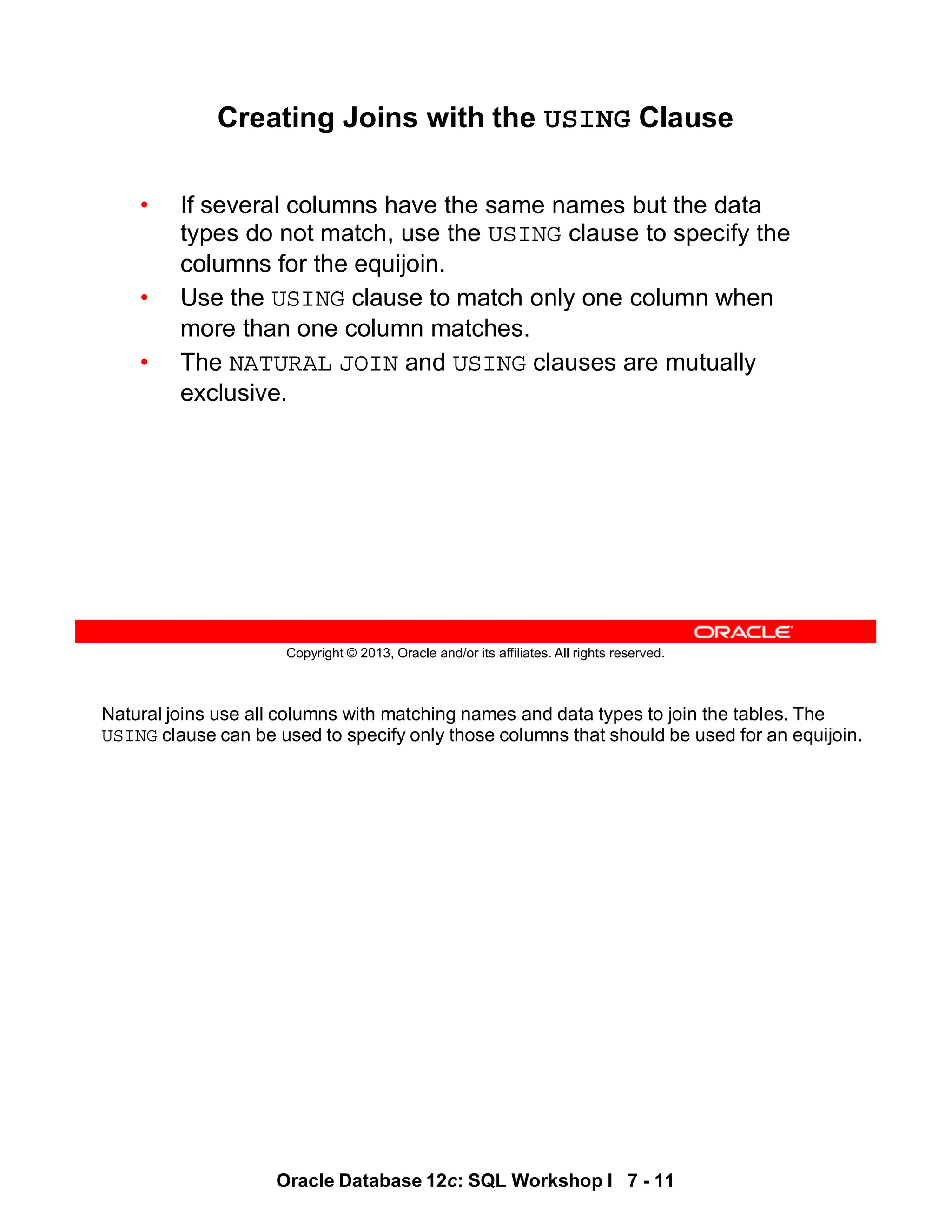 Natural joins use all columns with matching names and data types to join the tables. The
USING clause can be used to specify only those columns that should be used for an equijoin.
Oracle Database 12c: SQL Workshop I 7 - 11
Copyright © 2013, Oracle and/or its affiliates. All rights reserved.
Creating Joins with the USING Clause
• If several columns have the same names but the data
types do not match, use the USING clause to specify the
columns for the equijoin.
• Use the USING clause to match only one column when
more than one column matches.
• The NATURAL JOIN and USING clauses are mutually
exclusive.
 