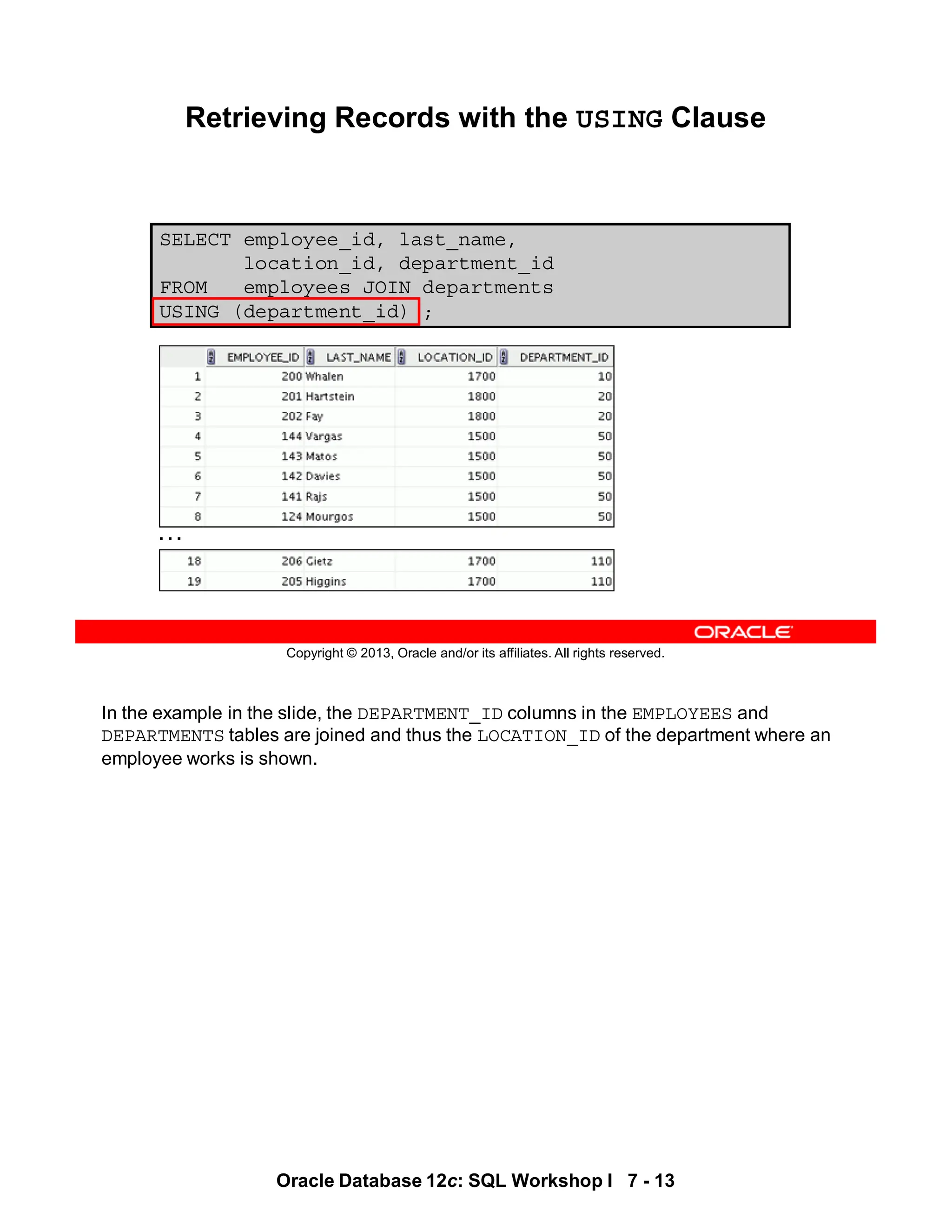 In the example in the slide, the DEPARTMENT_ID columns in the EMPLOYEES and
DEPARTMENTS tables are joined and thus the LOCATION_ID of the department where an
employee works is shown.
Oracle Database 12c: SQL Workshop I 7 - 13
Copyright © 2013, Oracle and/or its affiliates. All rights reserved.
SELECT employee_id, last_name,
location_id, department_id
FROM employees JOIN departments
USING (department_id) ;
Retrieving Records with the USING Clause
…
 