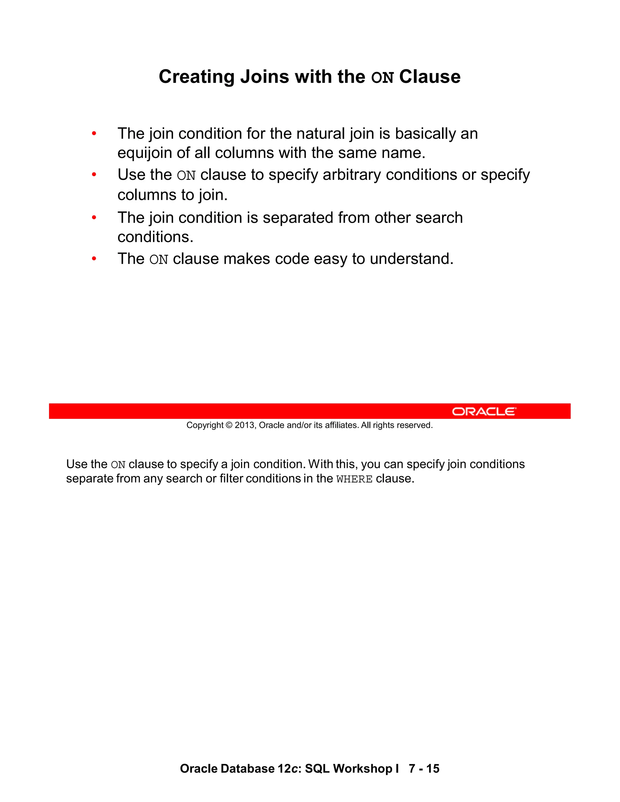 Use the ON clause to specify a join condition. With this, you can specify join conditions
separate from any search or filter conditions in the WHERE clause.
Oracle Database 12c: SQL Workshop I 7 - 15
Copyright © 2013, Oracle and/or its affiliates. All rights reserved.
Creating Joins with the ON Clause
• The join condition for the natural join is basically an
equijoin of all columns with the same name.
• Use the ON clause to specify arbitrary conditions or specify
columns to join.
• The join condition is separated from other search
conditions.
• The ON clause makes code easy to understand.
 