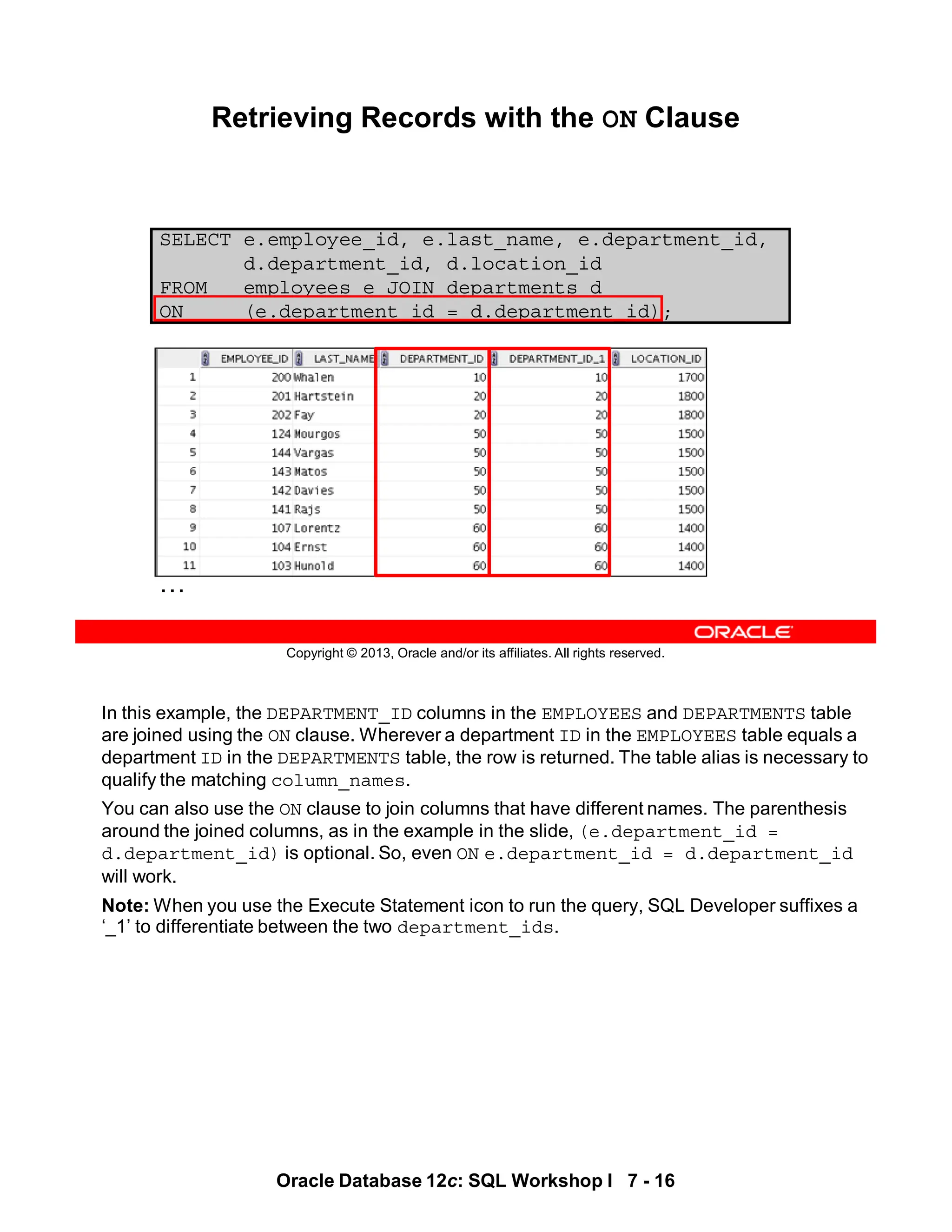 In this example, the DEPARTMENT_ID columns in the EMPLOYEES and DEPARTMENTS table
are joined using the ON clause. Wherever a department ID in the EMPLOYEES table equals a
department ID in the DEPARTMENTS table, the row is returned. The table alias is necessary to
qualify the matching column_names.
You can also use the ON clause to join columns that have different names. The parenthesis
around the joined columns, as in the example in the slide, (e.department_id =
d.department_id) is optional. So, even ON e.department_id = d.department_id
will work.
Note: When you use the Execute Statement icon to run the query, SQL Developer suffixes a
‘_1’ to differentiate between the two department_ids.
Oracle Database 12c: SQL Workshop I 7 - 16
Copyright © 2013, Oracle and/or its affiliates. All rights reserved.
SELECT e.employee_id, e.last_name, e.department_id,
d.department_id, d.location_id
FROM employees e JOIN departments d
ON (e.department_id = d.department_id);
Retrieving Records with the ON Clause
…
 