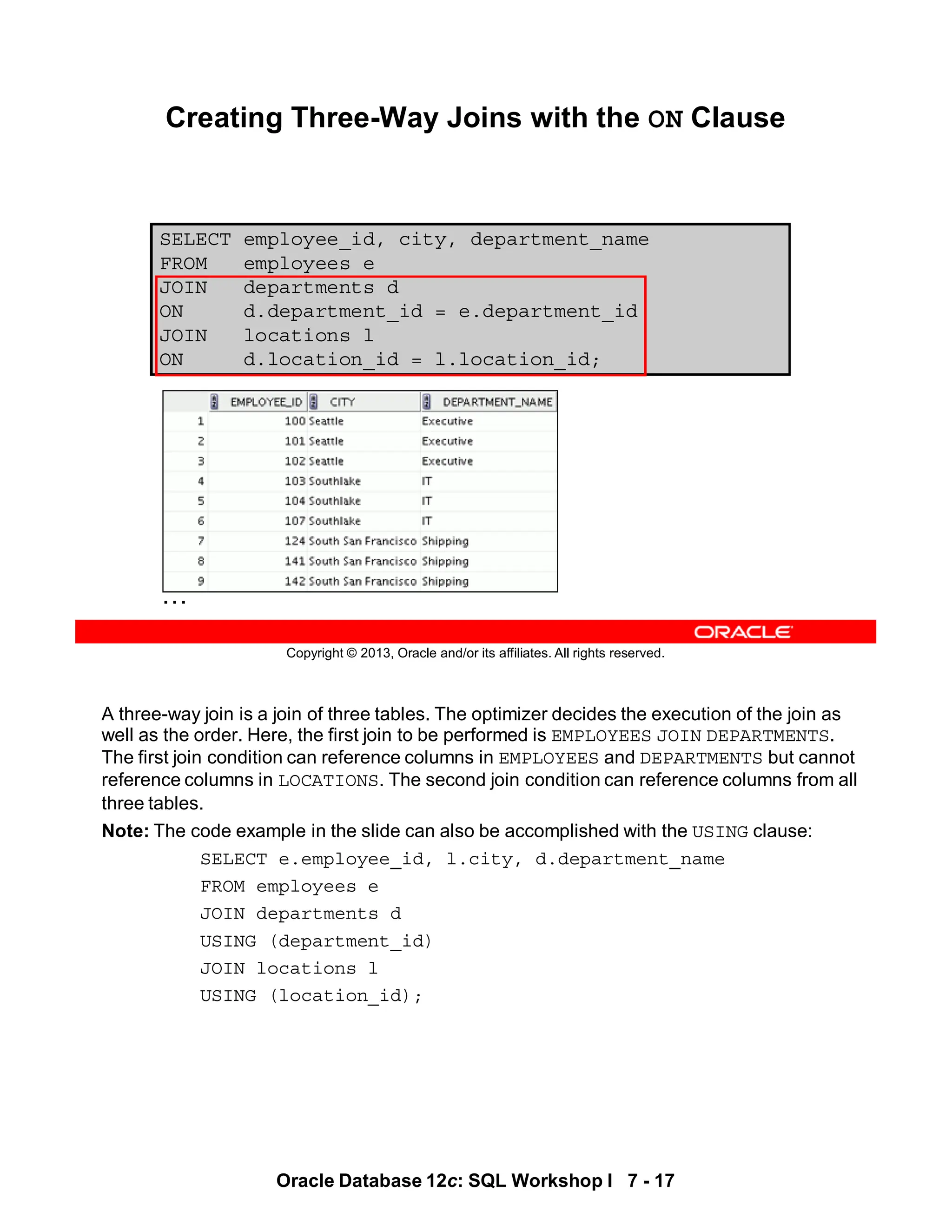 A three-way join is a join of three tables. The optimizer decides the execution of the join as
well as the order. Here, the first join to be performed is EMPLOYEES JOIN DEPARTMENTS.
The first join condition can reference columns in EMPLOYEES and DEPARTMENTS but cannot
reference columns in LOCATIONS. The second join condition can reference columns from all
three tables.
Note: The code example in the slide can also be accomplished with the USING clause:
SELECT e.employee_id, l.city, d.department_name
FROM employees e
JOIN departments d
USING (department_id)
JOIN locations l
USING (location_id);
Oracle Database 12c: SQL Workshop I 7 - 17
Copyright © 2013, Oracle and/or its affiliates. All rights reserved.
SELECT employee_id, city, department_name
FROM employees e
JOIN departments d
ON d.department_id = e.department_id
JOIN locations l
ON d.location_id = l.location_id;
Creating Three-Way Joins with the ON Clause
…
 
