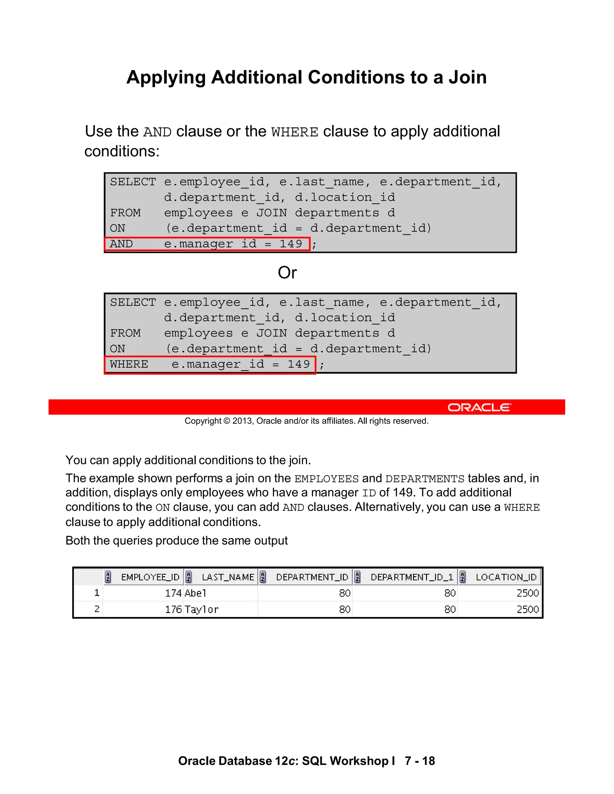 You can apply additional conditions to the join.
The example shown performs a join on the EMPLOYEES and DEPARTMENTS tables and, in
addition, displays only employees who have a manager ID of 149. To add additional
conditions to the ON clause, you can add AND clauses. Alternatively, you can use a WHERE
clause to apply additional conditions.
Both the queries produce the same output
Oracle Database 12c: SQL Workshop I 7 - 18
Copyright © 2013, Oracle and/or its affiliates. All rights reserved.
Applying Additional Conditions to a Join
Use the AND clause or the WHERE clause to apply additional
conditions:
SELECT e.employee_id, e.last_name, e.department_id,
d.department_id, d.location_id
FROM employees e JOIN departments d
ON (e.department_id = d.department_id)
AND e.manager_id = 149 ;
SELECT e.employee_id, e.last_name, e.department_id,
d.department_id, d.location_id
FROM employees e JOIN departments d
ON (e.department_id = d.department_id)
WHERE e.manager_id = 149 ;
Or
 