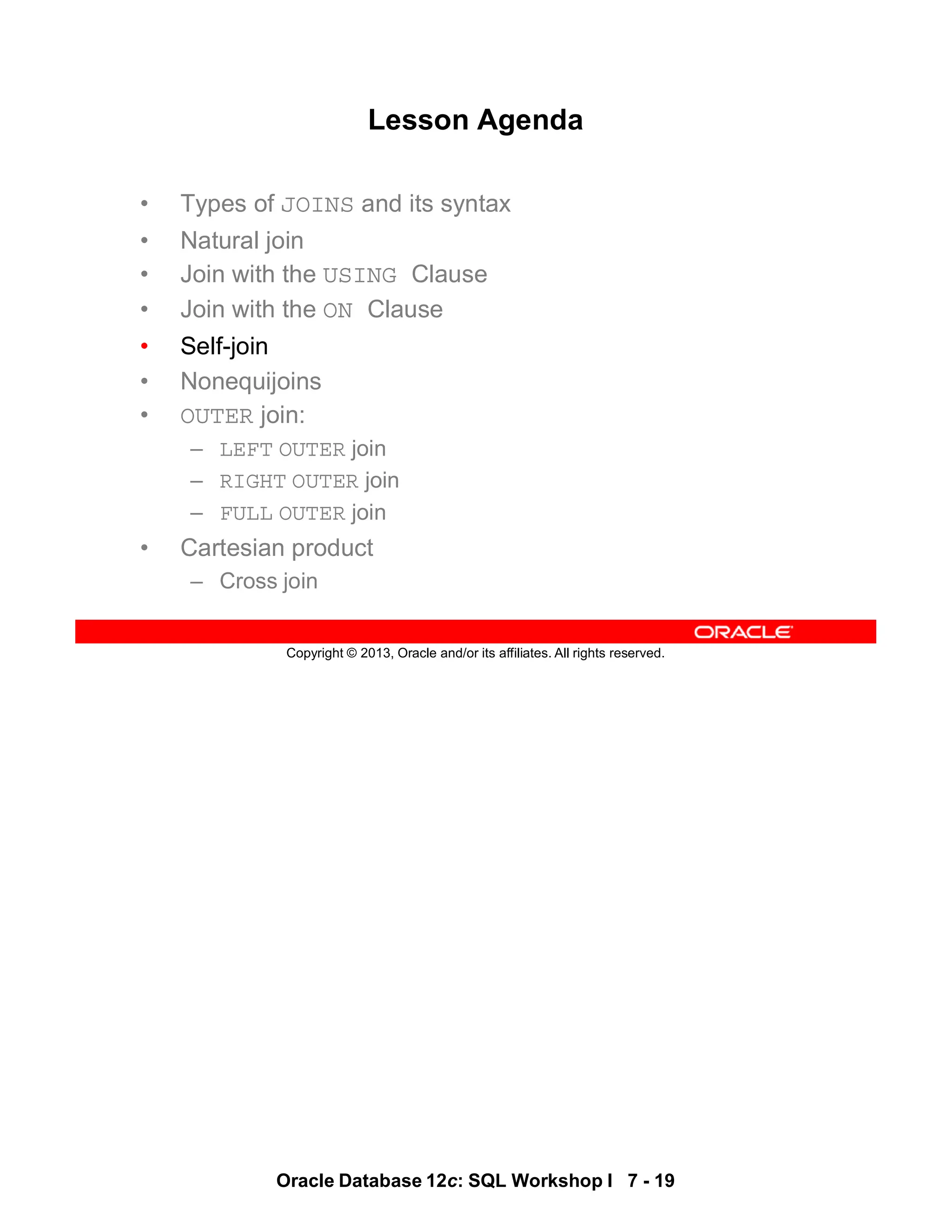 Oracle Database 12c: SQL Workshop I 7 - 19
Copyright © 2013, Oracle and/or its affiliates. All rights reserved.
Lesson Agenda
• Types of JOINS and its syntax
• Natural join
• Join with the USING Clause
• Join with the ON Clause
• Self-join
• Nonequijoins
• OUTER join:
– LEFT OUTER join
– RIGHT OUTER join
– FULL OUTER join
• Cartesian product
– Cross join
 