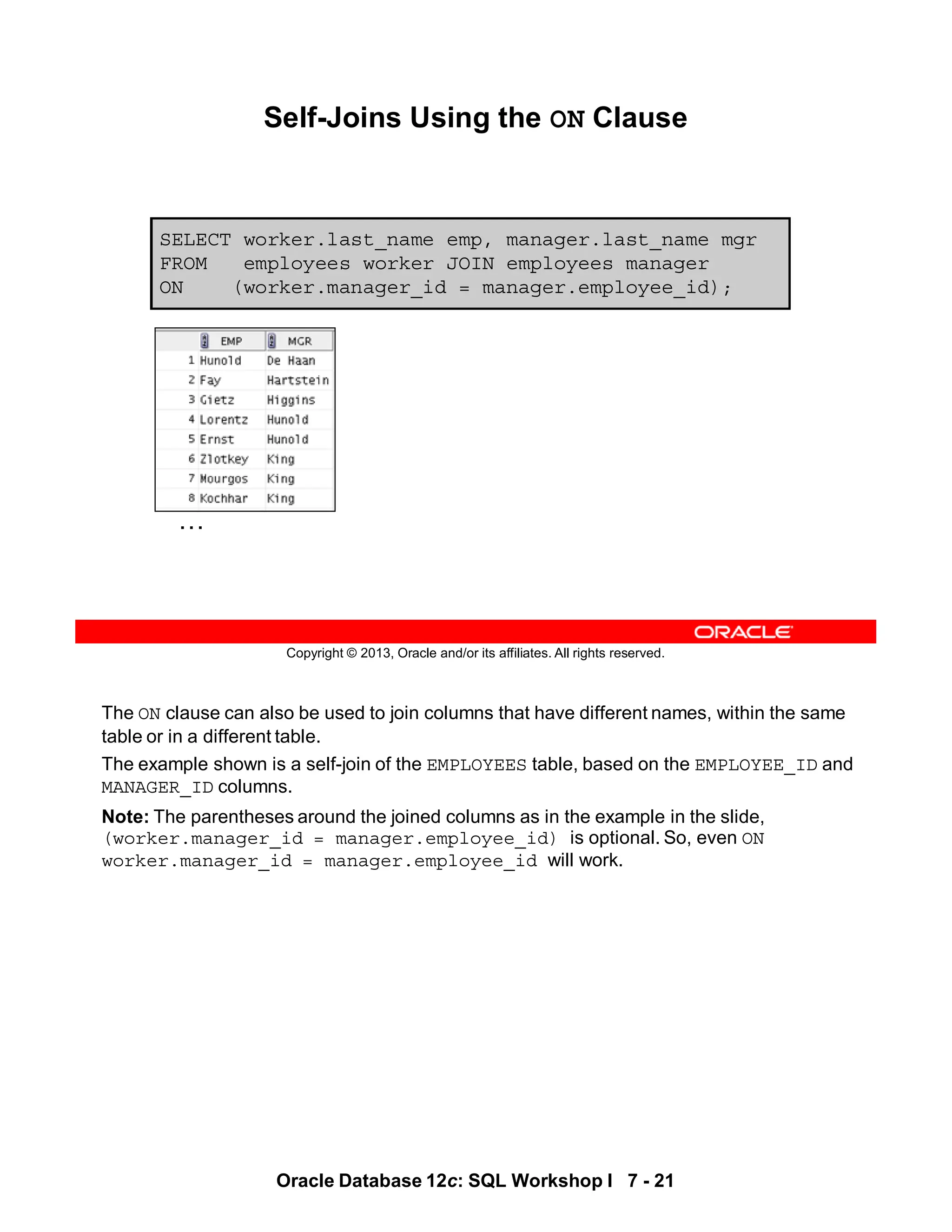 The ON clause can also be used to join columns that have different names, within the same
table or in a different table.
The example shown is a self-join of the EMPLOYEES table, based on the EMPLOYEE_ID and
MANAGER_ID columns.
Note: The parentheses around the joined columns as in the example in the slide,
(worker.manager_id = manager.employee_id) is optional. So, even ON
worker.manager_id = manager.employee_id will work.
Oracle Database 12c: SQL Workshop I 7 - 21
Copyright © 2013, Oracle and/or its affiliates. All rights reserved.
Self-Joins Using the ON Clause
SELECT worker.last_name emp, manager.last_name mgr
FROM employees worker JOIN employees manager
ON (worker.manager_id = manager.employee_id);
…
 