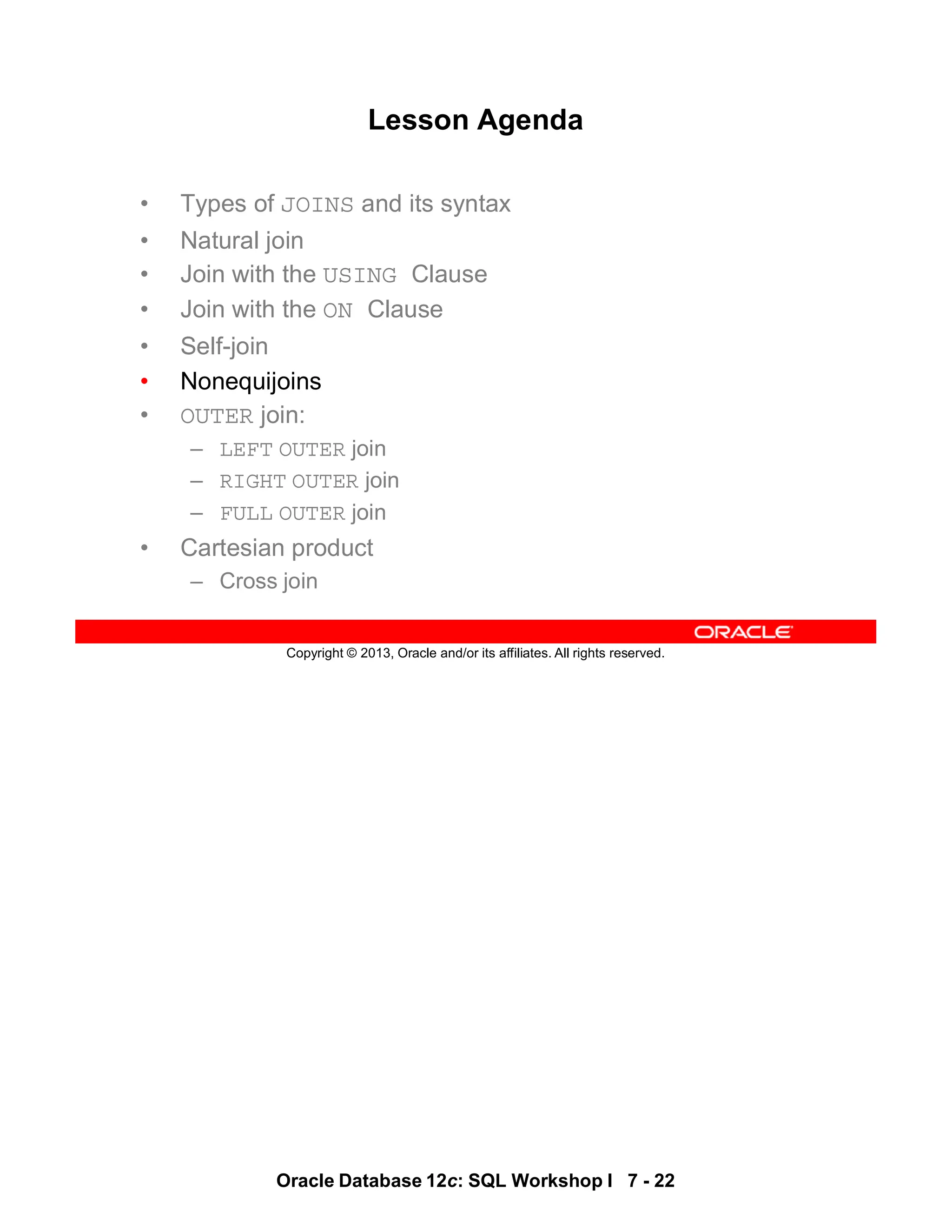 Oracle Database 12c: SQL Workshop I 7 - 22
Copyright © 2013, Oracle and/or its affiliates. All rights reserved.
Lesson Agenda
• Types of JOINS and its syntax
• Natural join
• Join with the USING Clause
• Join with the ON Clause
• Self-join
• Nonequijoins
• OUTER join:
– LEFT OUTER join
– RIGHT OUTER join
– FULL OUTER join
• Cartesian product
– Cross join
 