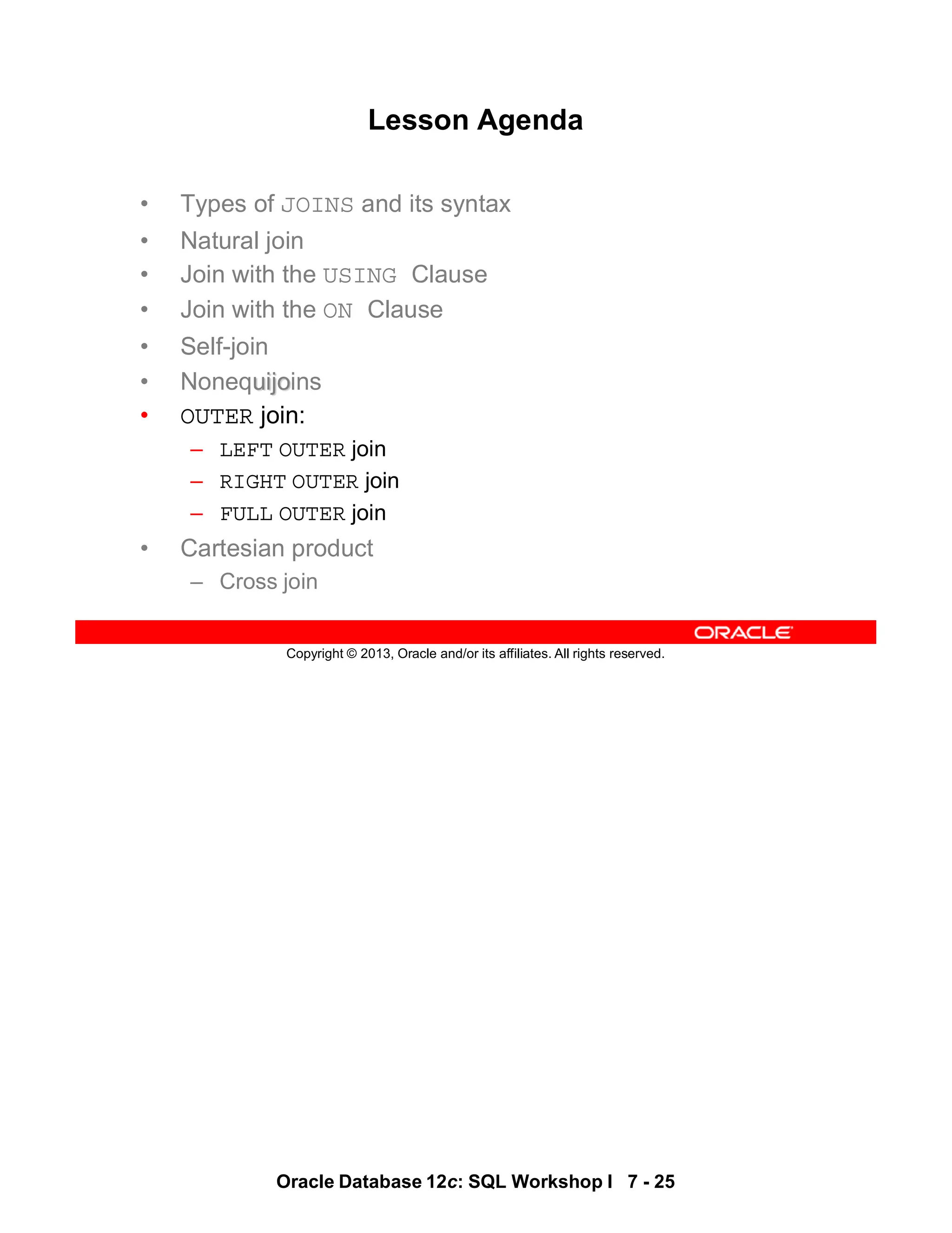 Oracle Database 12c: SQL Workshop I 7 - 25
Copyright © 2013, Oracle and/or its affiliates. All rights reserved.
Lesson Agenda
• Types of JOINS and its syntax
• Natural join
• Join with the USING Clause
• Join with the ON Clause
• Self-join
• Nonequijoins
• OUTER join:
– LEFT OUTER join
– RIGHT OUTER join
– FULL OUTER join
• Cartesian product
– Cross join
 