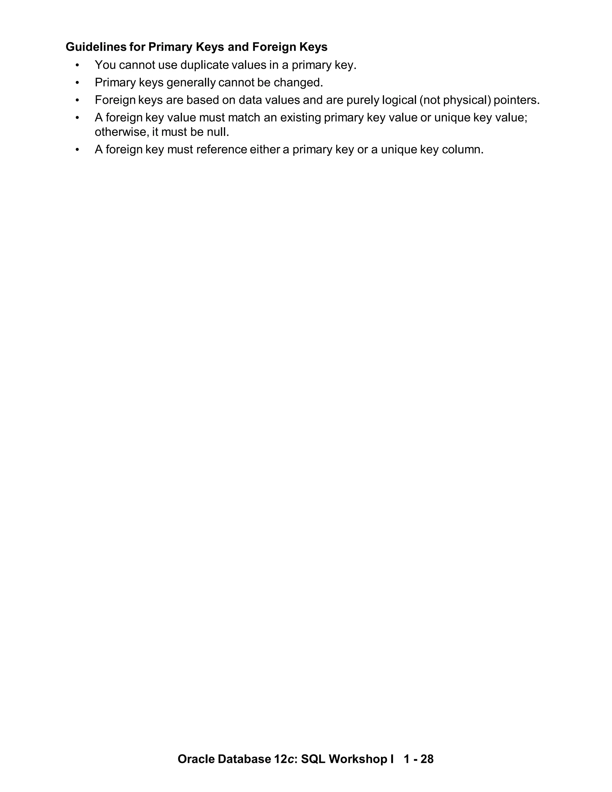 Guidelines for Primary Keys and Foreign Keys
• You cannot use duplicate values in a primary key.
• Primary keys generally cannot be changed.
• Foreign keys are based on data values and are purely logical (not physical) pointers.
• A foreign key value must match an existing primary key value or unique key value;
otherwise, it must be null.
• A foreign key must reference either a primary key or a unique key column.
Oracle Database 12c: SQL Workshop I 1 - 28
 