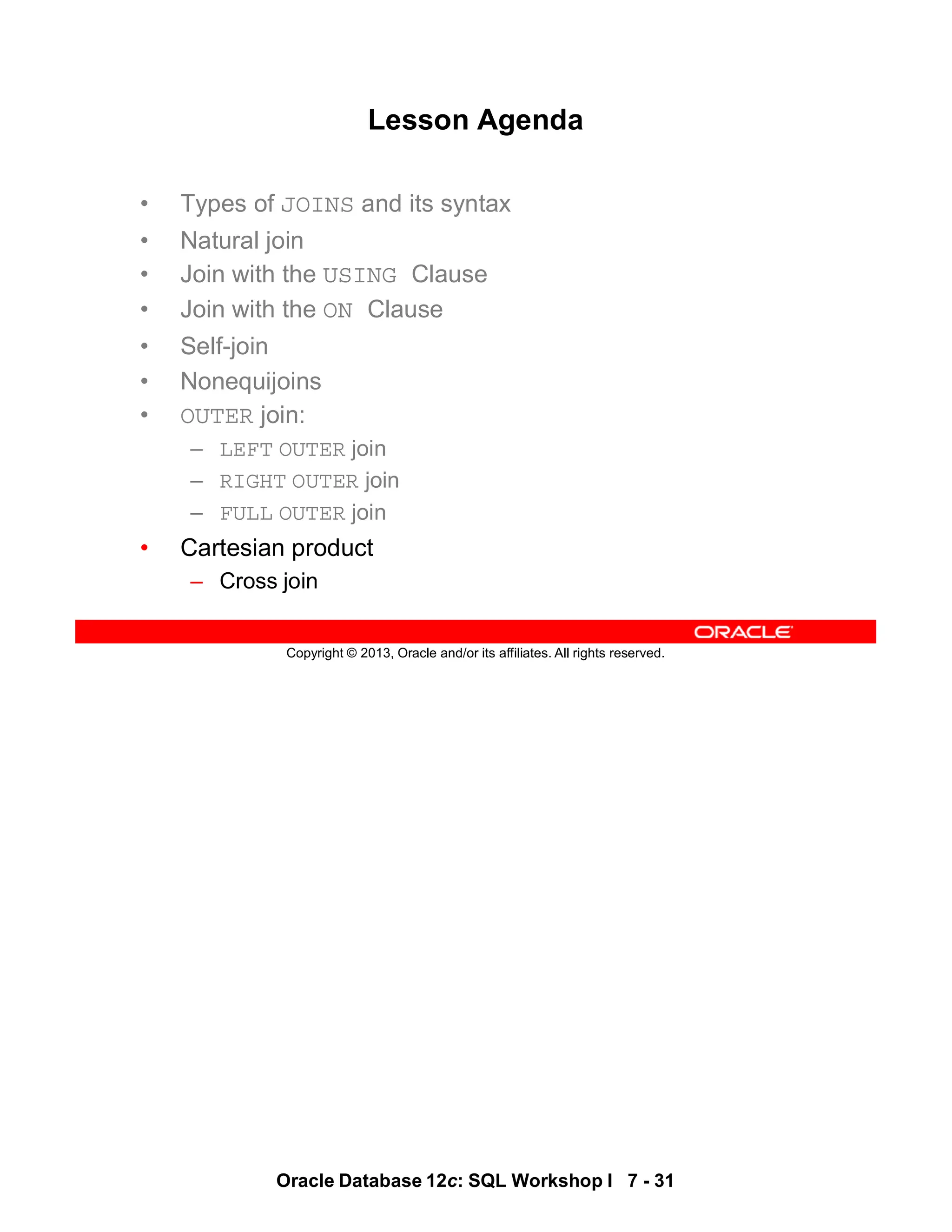Oracle Database 12c: SQL Workshop I 7 - 31
Copyright © 2013, Oracle and/or its affiliates. All rights reserved.
Lesson Agenda
• Types of JOINS and its syntax
• Natural join
• Join with the USING Clause
• Join with the ON Clause
• Self-join
• Nonequijoins
• OUTER join:
– LEFT OUTER join
– RIGHT OUTER join
– FULL OUTER join
• Cartesian product
– Cross join
 