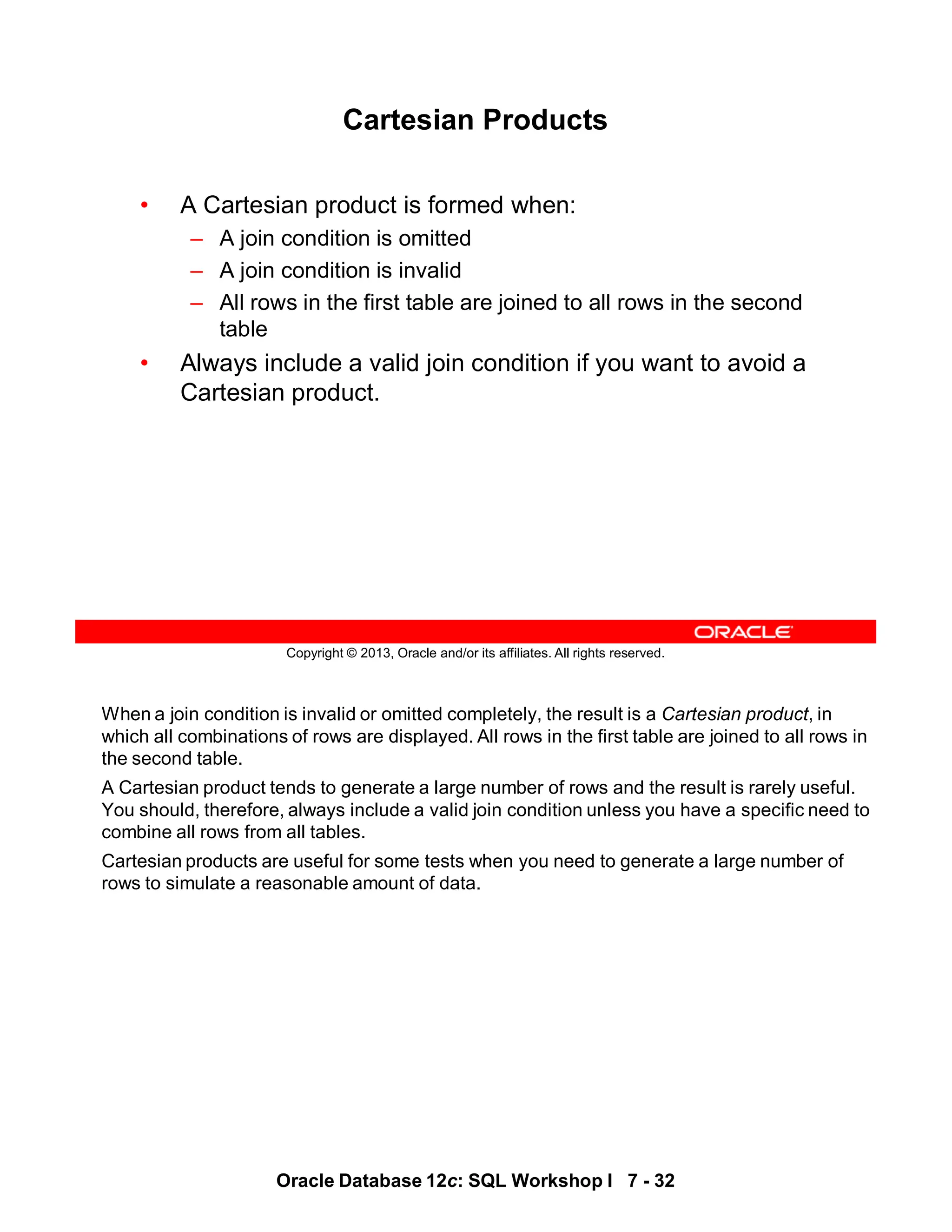When a join condition is invalid or omitted completely, the result is a Cartesian product, in
which all combinations of rows are displayed. All rows in the first table are joined to all rows in
the second table.
A Cartesian product tends to generate a large number of rows and the result is rarely useful.
You should, therefore, always include a valid join condition unless you have a specific need to
combine all rows from all tables.
Cartesian products are useful for some tests when you need to generate a large number of
rows to simulate a reasonable amount of data.
Oracle Database 12c: SQL Workshop I 7 - 32
Copyright © 2013, Oracle and/or its affiliates. All rights reserved.
Cartesian Products
• A Cartesian product is formed when:
– A join condition is omitted
– A join condition is invalid
– All rows in the first table are joined to all rows in the second
table
• Always include a valid join condition if you want to avoid a
Cartesian product.
 
