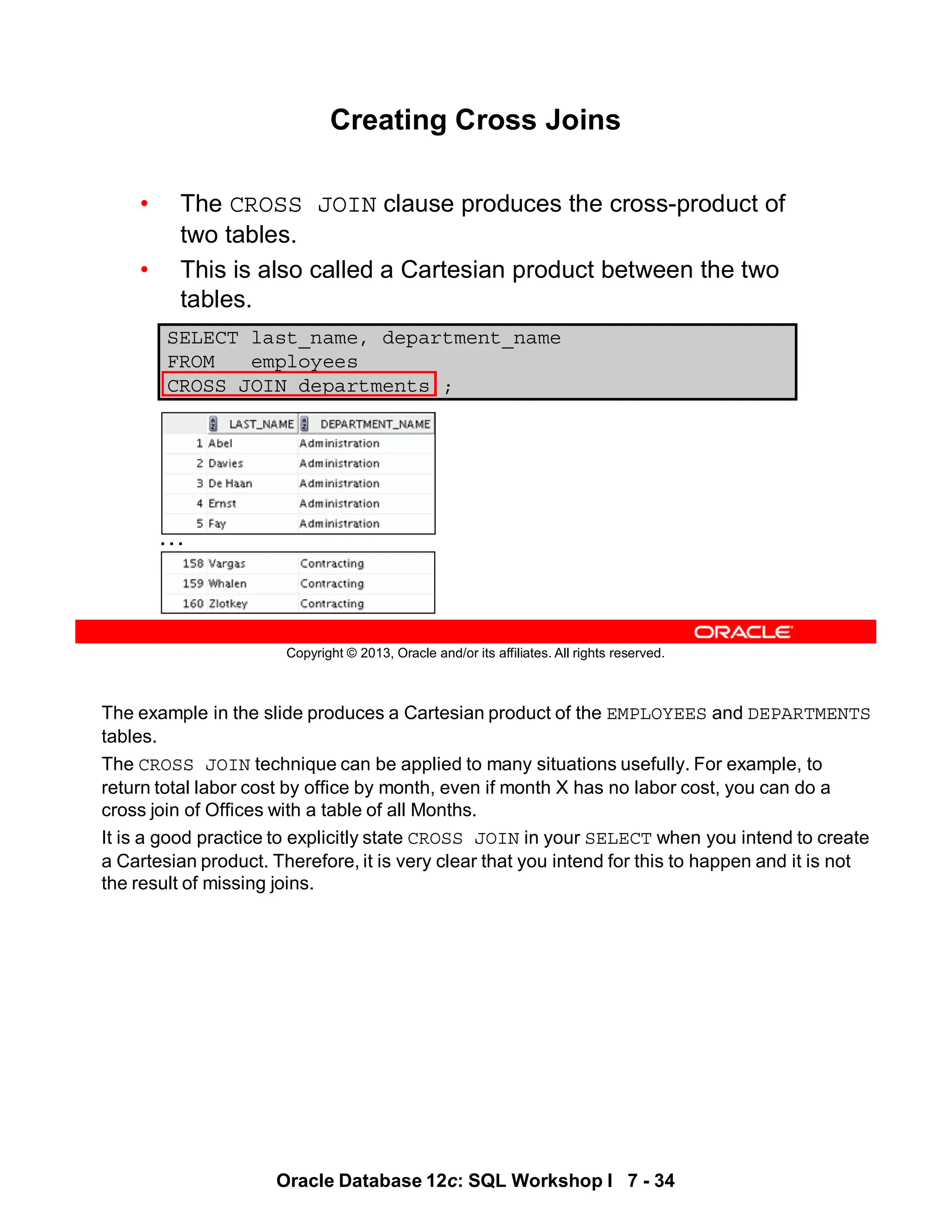 The example in the slide produces a Cartesian product of the EMPLOYEES and DEPARTMENTS
tables.
The CROSS JOIN technique can be applied to many situations usefully. For example, to
return total labor cost by office by month, even if month X has no labor cost, you can do a
cross join of Offices with a table of all Months.
It is a good practice to explicitly state CROSS JOIN in your SELECT when you intend to create
a Cartesian product. Therefore, it is very clear that you intend for this to happen and it is not
the result of missing joins.
Oracle Database 12c: SQL Workshop I 7 - 34
Copyright © 2013, Oracle and/or its affiliates. All rights reserved.
Creating Cross Joins
• The CROSS JOIN clause produces the cross-product of
two tables.
• This is also called a Cartesian product between the two
tables.
SELECT last_name, department_name
FROM employees
CROSS JOIN departments ;
…
 
