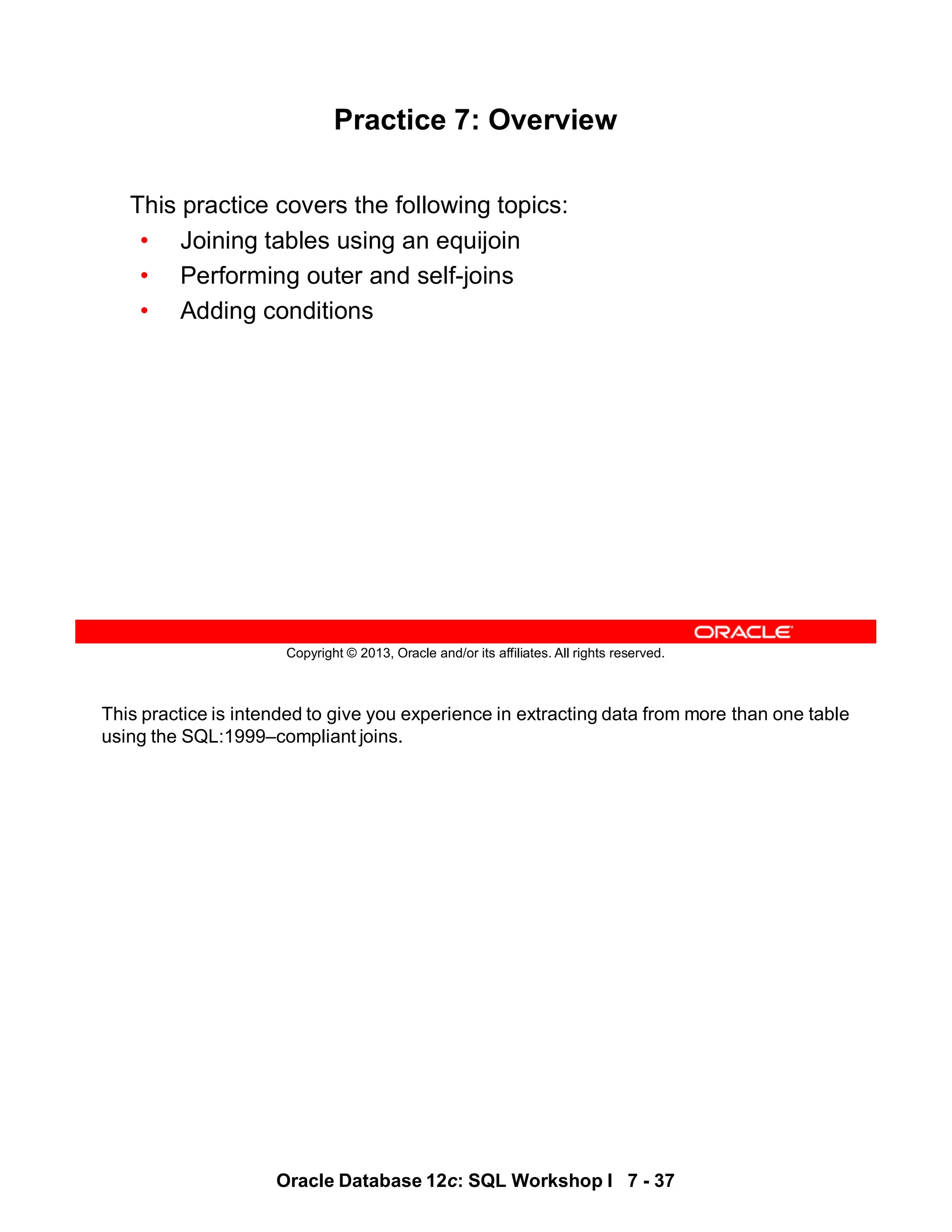 This practice is intended to give you experience in extracting data from more than one table
using the SQL:1999–compliant joins.
Oracle Database 12c: SQL Workshop I 7 - 37
Copyright © 2013, Oracle and/or its affiliates. All rights reserved.
Practice 7: Overview
This practice covers the following topics:
• Joining tables using an equijoin
• Performing outer and self-joins
• Adding conditions
 