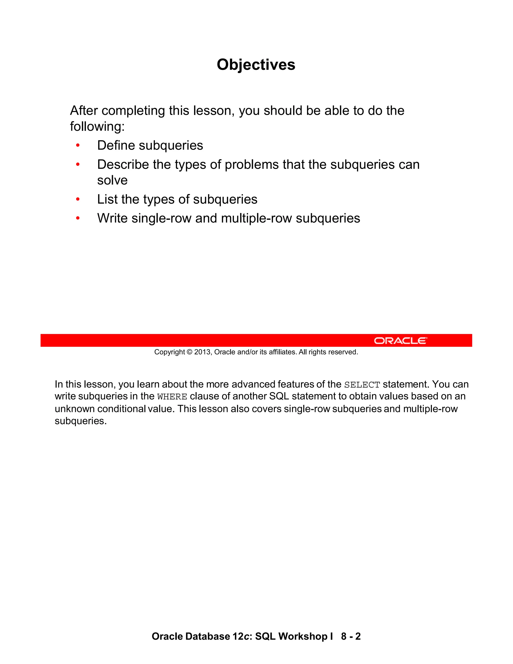 In this lesson, you learn about the more advanced features of the SELECT statement. You can
write subqueries in the WHERE clause of another SQL statement to obtain values based on an
unknown conditional value. This lesson also covers single-row subqueries and multiple-row
subqueries.
Oracle Database 12c: SQL Workshop I 8 - 2
Copyright © 2013, Oracle and/or its affiliates. All rights reserved.
Objectives
After completing this lesson, you should be able to do the
following:
• Define subqueries
• Describe the types of problems that the subqueries can
solve
• List the types of subqueries
• Write single-row and multiple-row subqueries
 