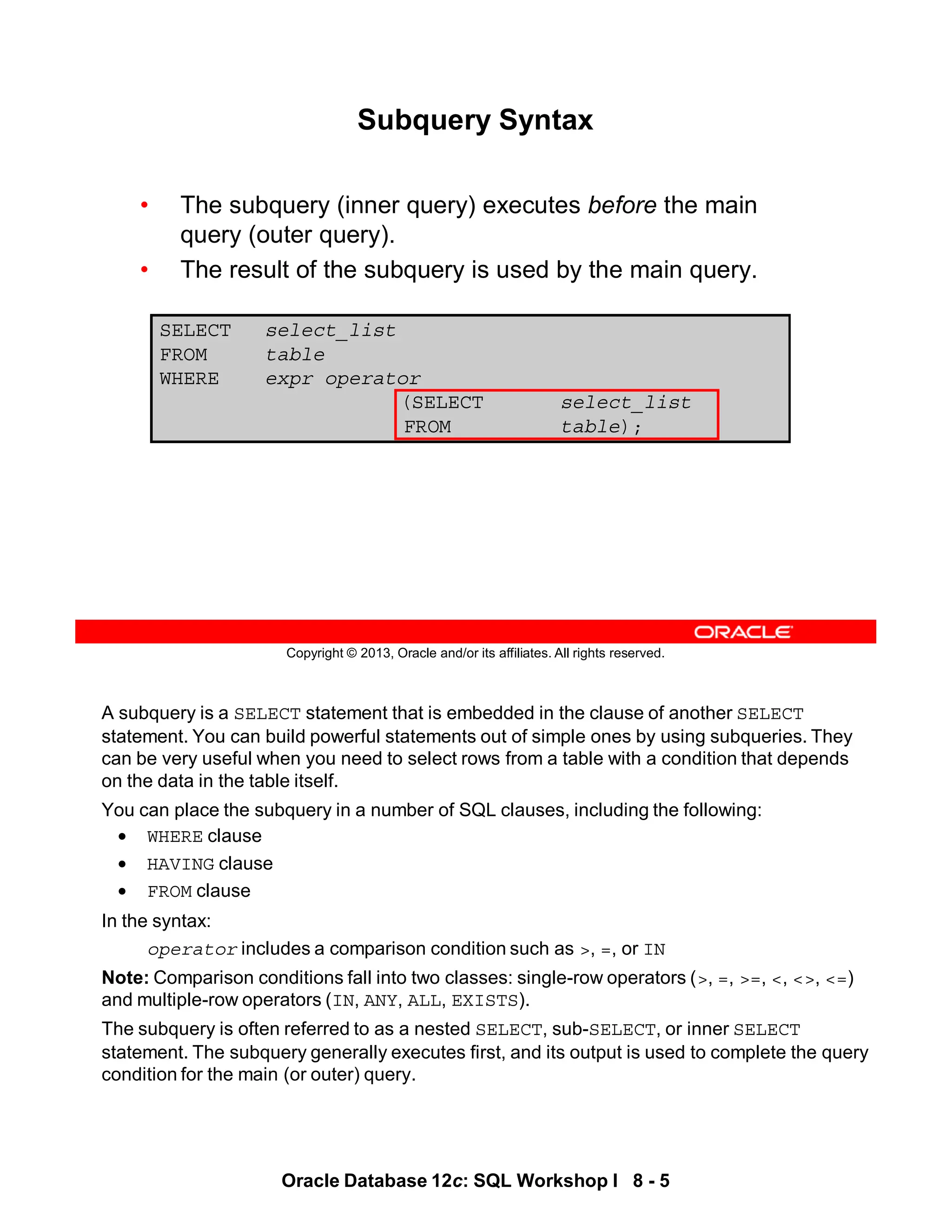 A subquery is a SELECT statement that is embedded in the clause of another SELECT
statement. You can build powerful statements out of simple ones by using subqueries. They
can be very useful when you need to select rows from a table with a condition that depends
on the data in the table itself.
You can place the subquery in a number of SQL clauses, including the following:
• WHERE clause
• HAVING clause
• FROM clause
In the syntax:
operator includes a comparison condition such as >, =, or IN
Note: Comparison conditions fall into two classes: single-row operators (>, =, >=, <, <>, <=)
and multiple-row operators (IN, ANY, ALL, EXISTS).
The subquery is often referred to as a nested SELECT, sub-SELECT, or inner SELECT
statement. The subquery generally executes first, and its output is used to complete the query
condition for the main (or outer) query.
Oracle Database 12c: SQL Workshop I 8 - 5
Copyright © 2013, Oracle and/or its affiliates. All rights reserved.
Subquery Syntax
• The subquery (inner query) executes before the main
query (outer query).
• The result of the subquery is used by the main query.
SELECT select_list
FROM table
WHERE expr operator
(SELECT select_list
FROM table);
 