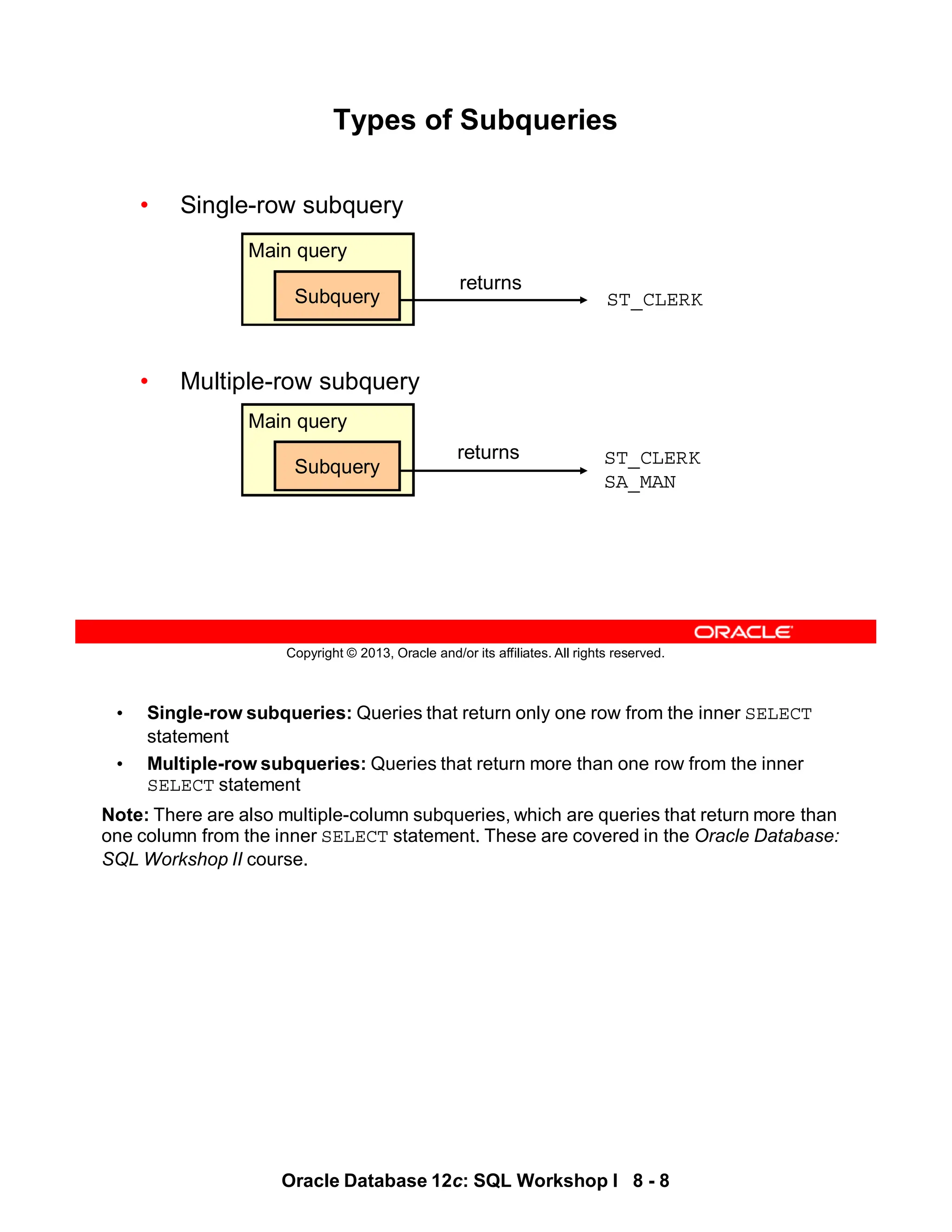 • Single-row subqueries: Queries that return only one row from the inner SELECT
statement
• Multiple-row subqueries: Queries that return more than one row from the inner
SELECT statement
Note: There are also multiple-column subqueries, which are queries that return more than
one column from the inner SELECT statement. These are covered in the Oracle Database:
SQL Workshop II course.
Oracle Database 12c: SQL Workshop I 8 - 8
Copyright © 2013, Oracle and/or its affiliates. All rights reserved.
Types of Subqueries
• Single-row subquery
• Multiple-row subquery
Main query
Subquery
returns
ST_CLERK
ST_CLERK
SA_MAN
Main query
Subquery
returns
 