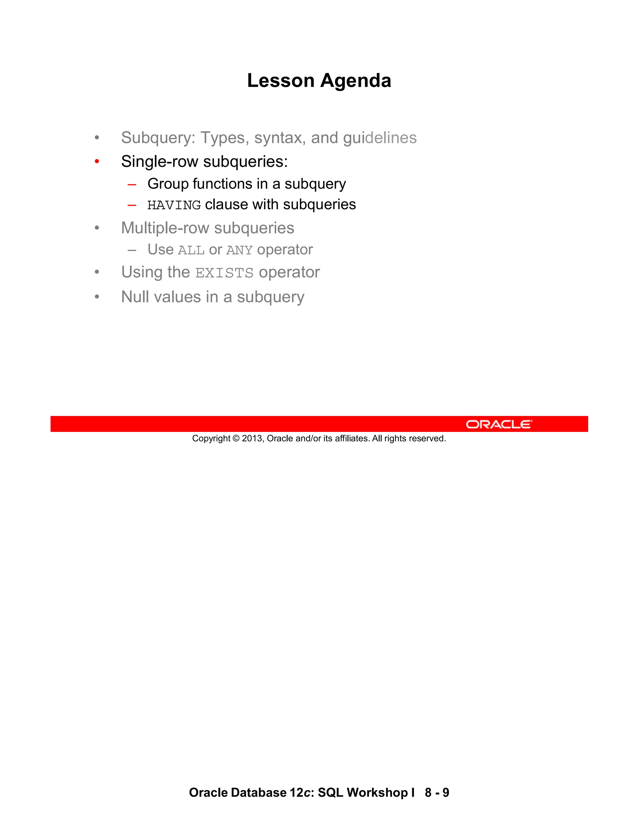 Oracle Database 12c: SQL Workshop I 8 - 9
Copyright © 2013, Oracle and/or its affiliates. All rights reserved.
Lesson Agenda
• Subquery: Types, syntax, and guidelines
• Single-row subqueries:
– Group functions in a subquery
– HAVING clause with subqueries
• Multiple-row subqueries
– Use ALL or ANY operator
• Using the EXISTS operator
• Null values in a subquery
 