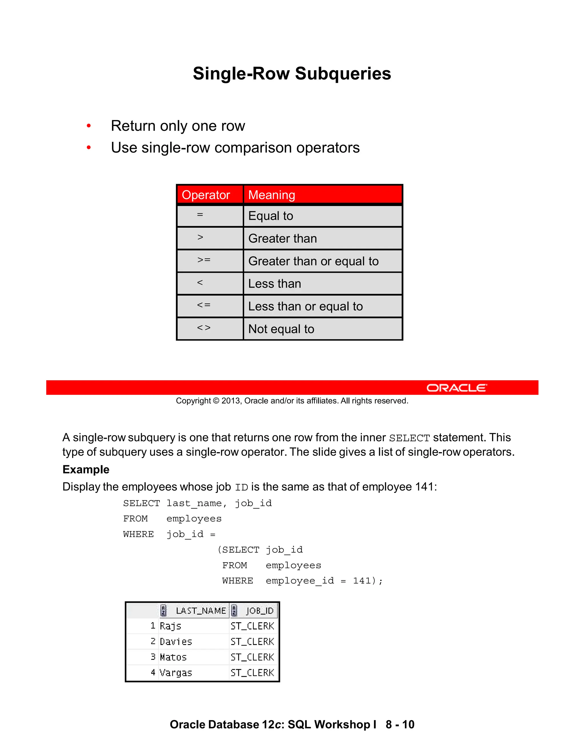 A single-row subquery is one that returns one row from the inner SELECT statement. This
type of subquery uses a single-row operator. The slide gives a list of single-row operators.
Example
Display the employees whose job ID is the same as that of employee 141:
SELECT last_name, job_id
FROM employees
WHERE job_id =
(SELECT job_id
FROM employees
WHERE employee_id = 141);
Oracle Database 12c: SQL Workshop I 8 - 10
Copyright © 2013, Oracle and/or its affiliates. All rights reserved.
Single-Row Subqueries
• Return only one row
• Use single-row comparison operators
Greater than or equal to
>=
Less than
<
Less than or equal to
<=
Equal to
=
Not equal to
<>
Greater than
>
Meaning
Operator
 