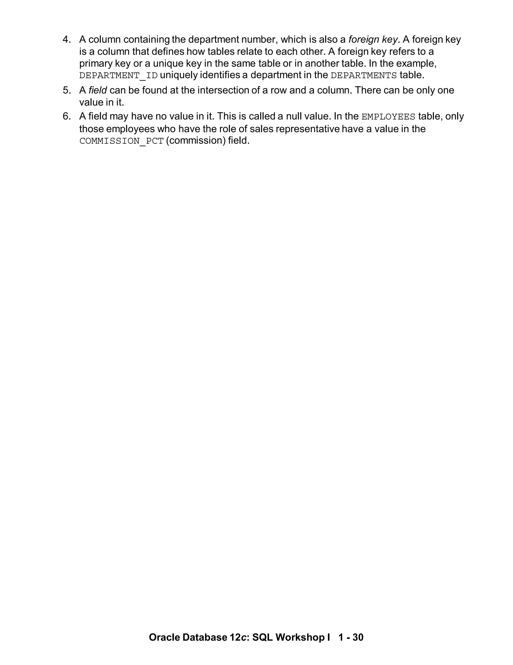 4. A column containing the department number, which is also a foreign key. A foreign key
is a column that defines how tables relate to each other. A foreign key refers to a
primary key or a unique key in the same table or in another table. In the example,
DEPARTMENT_ID uniquely identifies a department in the DEPARTMENTS table.
5. A field can be found at the intersection of a row and a column. There can be only one
value in it.
6. A field may have no value in it. This is called a null value. In the EMPLOYEES table, only
those employees who have the role of sales representative have a value in the
COMMISSION_PCT (commission) field.
Oracle Database 12c: SQL Workshop I 1 - 30
 