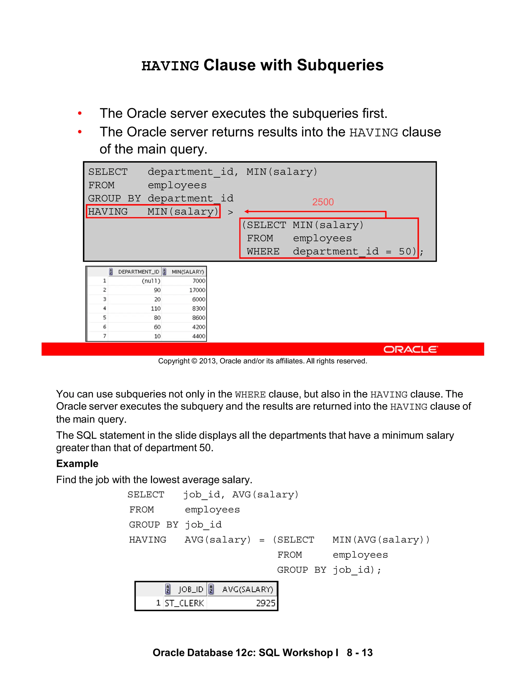 You can use subqueries not only in the WHERE clause, but also in the HAVING clause. The
Oracle server executes the subquery and the results are returned into the HAVING clause of
the main query.
The SQL statement in the slide displays all the departments that have a minimum salary
greater than that of department 50.
Example
Find the job with the lowest average salary.
SELECT job_id, AVG(salary)
FROM employees
GROUP BY job_id
HAVING AVG(salary) = (SELECT MIN(AVG(salary))
FROM employees
GROUP BY job_id);
Oracle Database 12c: SQL Workshop I 8 - 13
Copyright © 2013, Oracle and/or its affiliates. All rights reserved.
SELECT department_id, MIN(salary)
FROM employees
GROUP BY department_id
HAVING MIN(salary) >
(SELECT MIN(salary)
FROM employees
WHERE department_id = 50);
HAVING Clause with Subqueries
• The Oracle server executes the subqueries first.
• The Oracle server returns results into the HAVING clause
of the main query.
2500
 