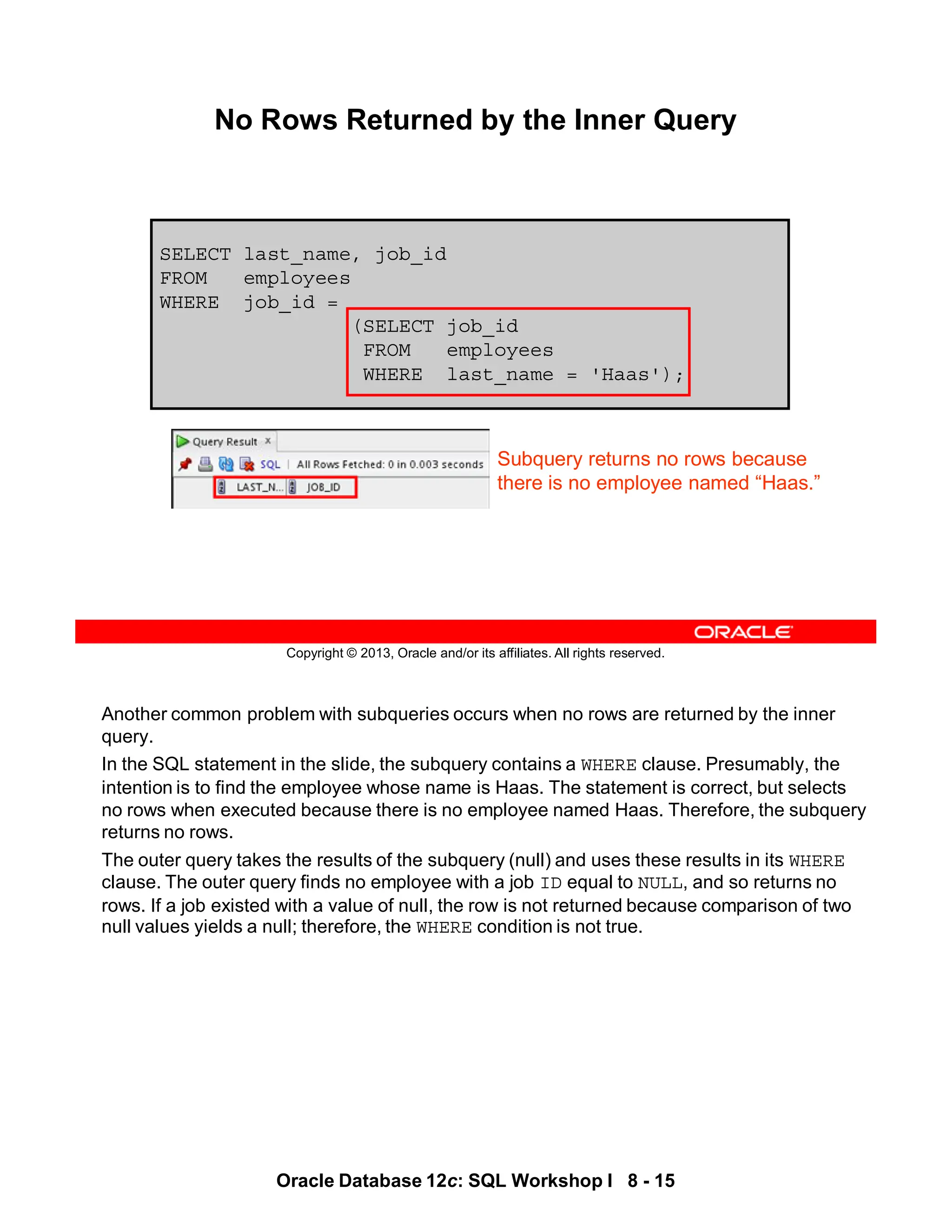 Another common problem with subqueries occurs when no rows are returned by the inner
query.
In the SQL statement in the slide, the subquery contains a WHERE clause. Presumably, the
intention is to find the employee whose name is Haas. The statement is correct, but selects
no rows when executed because there is no employee named Haas. Therefore, the subquery
returns no rows.
The outer query takes the results of the subquery (null) and uses these results in its WHERE
clause. The outer query finds no employee with a job ID equal to NULL, and so returns no
rows. If a job existed with a value of null, the row is not returned because comparison of two
null values yields a null; therefore, the WHERE condition is not true.
Oracle Database 12c: SQL Workshop I 8 - 15
Copyright © 2013, Oracle and/or its affiliates. All rights reserved.
SELECT last_name, job_id
FROM employees
WHERE job_id =
(SELECT job_id
FROM employees
WHERE last_name = 'Haas');
No Rows Returned by the Inner Query
Subquery returns no rows because
there is no employee named “Haas.”
 