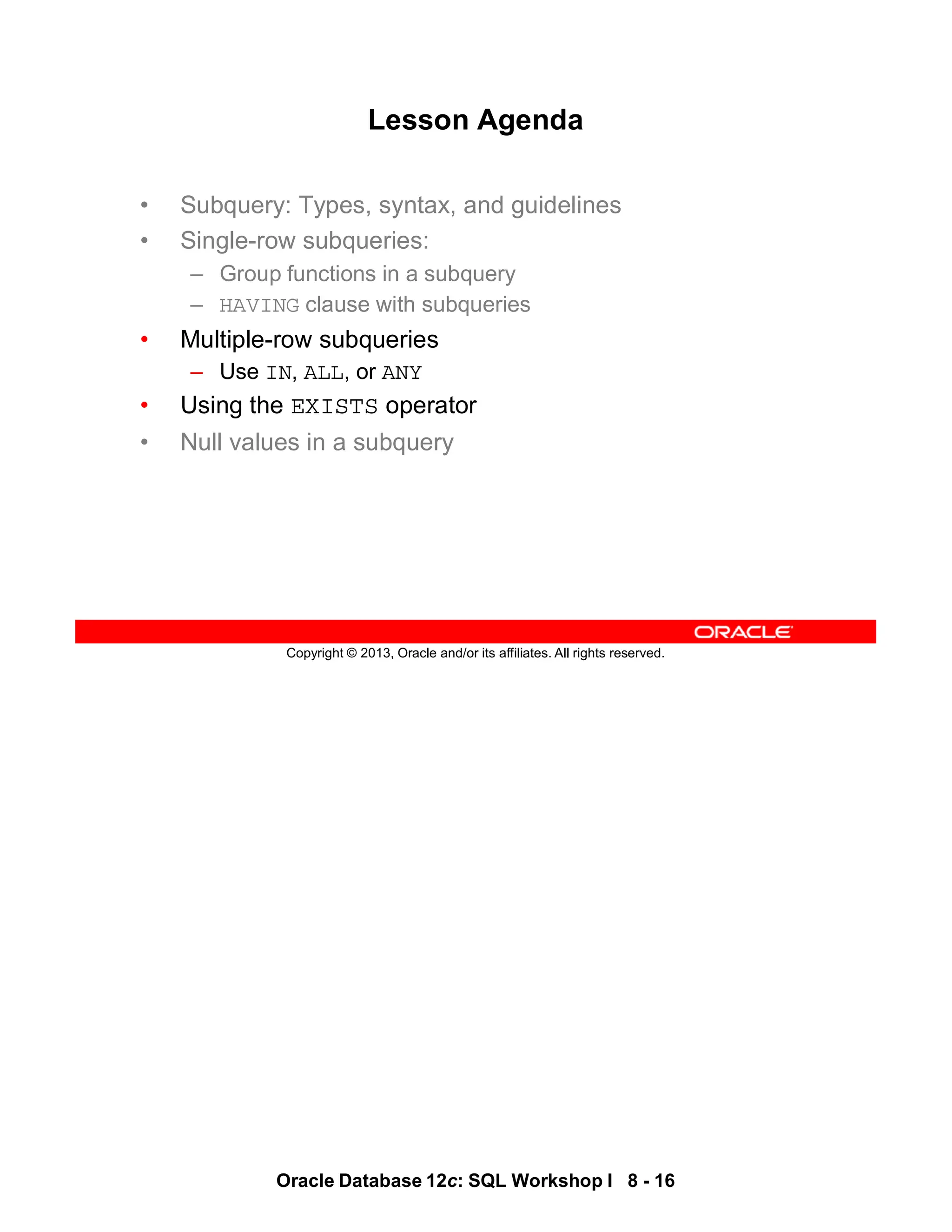Oracle Database 12c: SQL Workshop I 8 - 16
Copyright © 2013, Oracle and/or its affiliates. All rights reserved.
Lesson Agenda
• Subquery: Types, syntax, and guidelines
• Single-row subqueries:
– Group functions in a subquery
– HAVING clause with subqueries
• Multiple-row subqueries
– Use IN, ALL, or ANY
• Using the EXISTS operator
• Null values in a subquery
 