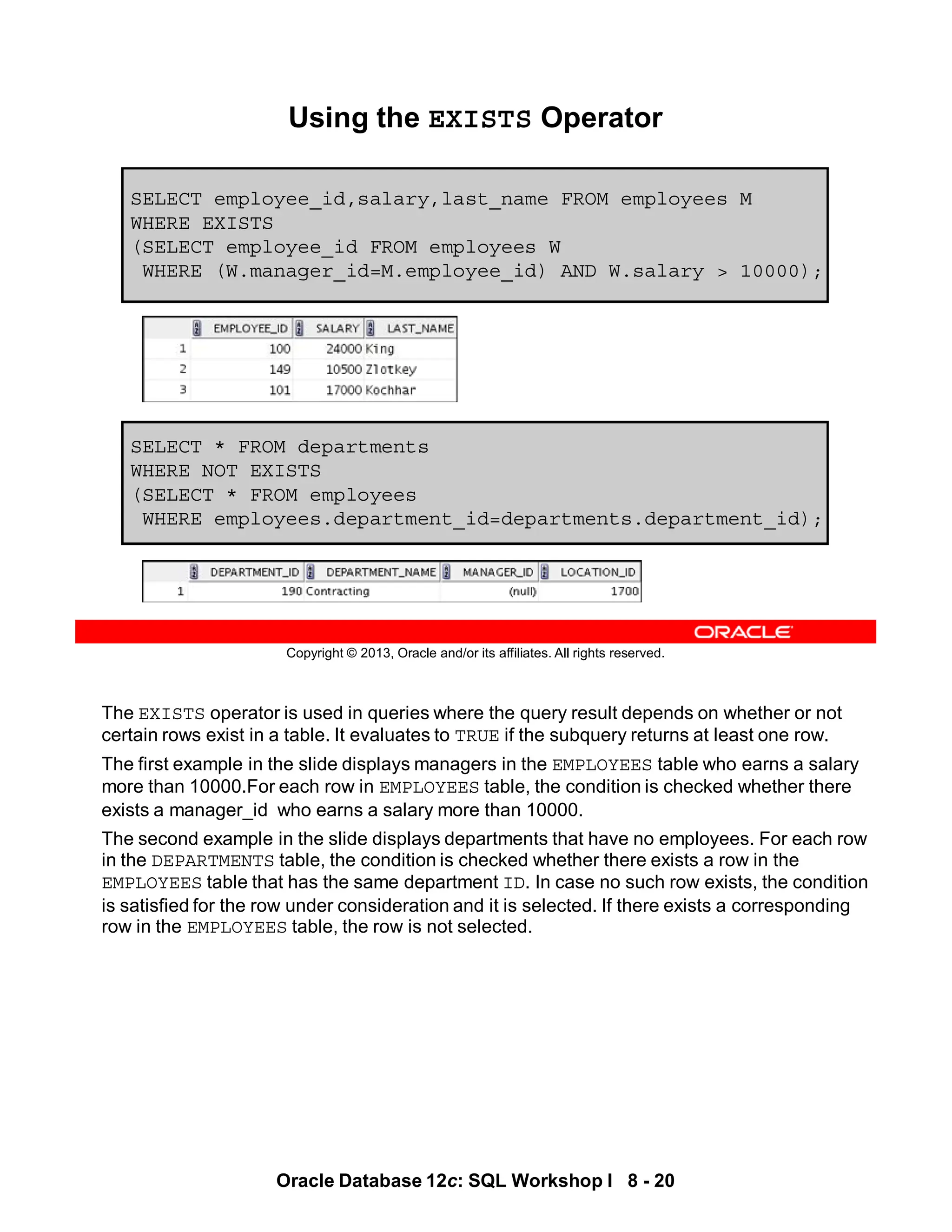 The EXISTS operator is used in queries where the query result depends on whether or not
certain rows exist in a table. It evaluates to TRUE if the subquery returns at least one row.
The first example in the slide displays managers in the EMPLOYEES table who earns a salary
more than 10000.For each row in EMPLOYEES table, the condition is checked whether there
exists a manager_id who earns a salary more than 10000.
The second example in the slide displays departments that have no employees. For each row
in the DEPARTMENTS table, the condition is checked whether there exists a row in the
EMPLOYEES table that has the same department ID. In case no such row exists, the condition
is satisfied for the row under consideration and it is selected. If there exists a corresponding
row in the EMPLOYEES table, the row is not selected.
Oracle Database 12c: SQL Workshop I 8 - 20
Copyright © 2013, Oracle and/or its affiliates. All rights reserved.
SELECT * FROM departments
WHERE NOT EXISTS
(SELECT * FROM employees
WHERE employees.department_id=departments.department_id);
Using the EXISTS Operator
SELECT employee_id,salary,last_name FROM employees M
WHERE EXISTS
(SELECT employee_id FROM employees W
WHERE (W.manager_id=M.employee_id) AND W.salary > 10000);
 